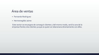 Área de ventas
 Fernando Rodríguez
 Hermenegildo Jaime
Este sector se encargara de conseguir clientes y del mismo modo, será la cara de la
empresa frente a los clientes ya que es quien se relacionara directamente con ellos.
 