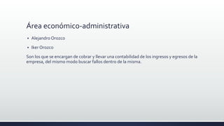 Área económico-administrativa
 Alejandro Orozco
 Iker Orozco
Son los que se encargan de cobrar y llevar una contabilidad de los ingresos y egresos de la
empresa, del mismo modo buscar fallos dentro de la misma.
 