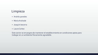 Limpieza
 Andrés paredes
 MaríaAndrade
 Joaquín becerra
 LauraCortez
Este sector se encargara de mantener el establecimiento en condiciones aptas para
trabajar en un ambiente físicamente agradable.
 
