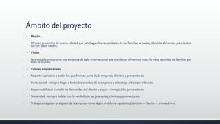Ámbito del proyecto
 Misión
 Ofrecer productos de buena calidad que satisfagan las necesidades de las familias actuales, dándole alimentos pre cocidos
con un sabor casero.
 Visión
 Nos visualizamos como una empresa de talla internacional que distribuye alimentos hasta la mesa de miles de familias por
todo el mundo.
 Valores empresariales
 Respeto- aplicarse a todos los que forman parte de la empresa, clientes y proveedores.
 Puntualidad- siempre llegar a todos los eventos de la empresa y al trabajo al tiempo indicado.
 Responsabilidad- cumplir las demandas del cliente y pagar a tiempo a los proveedores.
 Sinceridad- siempre hablar con la verdad con las jerarquías, clientes y proveedores.
 Trabajo en equipo- si alguien de la empresa tiene algún problema ayudarlo y también a clientes y proveedores.
 