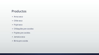 Productos
 Arroz seco
 Chile seco
 Frijol seco
 Chilaquiles pre-cocidos
 Frijoles pre cocidos
 Jamaica seca
 Birria pre-cocida
 