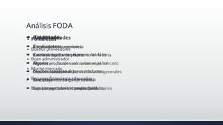Análisis FODA
 Fortalezas
 Buenos proveedores
 Buen administrador
 Mucho mercado
 Recursos financieros adecuados
 Buena imagen de los compradores
 Oportunidades
 Apoyos gubernamentales
 Buena ubicación de planta
 Algunos productos son nuevos en el mercado
 Crecimiento rápido
 Conocimientos de compra venta
 Cambio positivo en el precio del dolar
 Debilidades
 Empleados sin experiencia
 Carencia de recursos humanos en la zona
 Algunos empleados solo saben español
 Desconocimiento de las condiciones generales
de trabajo
 Baja presencia en los medios publicitarios
 Amenazas
 Devaluaciones
 Cambio negativo en el precio del dólar.
 Sequías
 Muchos acaparan algunos productos
 Que te traicione algún empleado
 