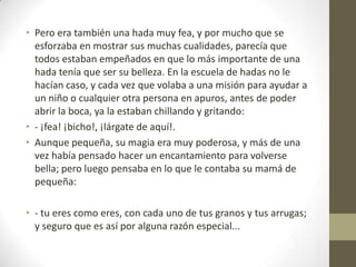 • Pero era también una hada muy fea, y por mucho que se
  esforzaba en mostrar sus muchas cualidades, parecía que
  todos estaban empeñados en que lo más importante de una
  hada tenía que ser su belleza. En la escuela de hadas no le
  hacían caso, y cada vez que volaba a una misión para ayudar a
  un niño o cualquier otra persona en apuros, antes de poder
  abrir la boca, ya la estaban chillando y gritando:
• - ¡fea! ¡bicho!, ¡lárgate de aquí!.
• Aunque pequeña, su magia era muy poderosa, y más de una
  vez había pensado hacer un encantamiento para volverse
  bella; pero luego pensaba en lo que le contaba su mamá de
  pequeña:

• - tu eres como eres, con cada uno de tus granos y tus arrugas;
  y seguro que es así por alguna razón especial...
 