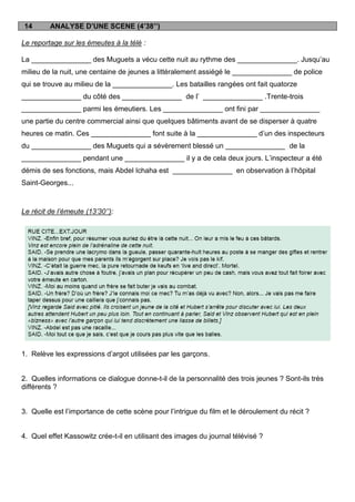 14       ANALYSE D’UNE SCENE (4’38’’)

Le reportage sur les émeutes à la télé :

La _______________ des Muguets a vécu cette nuit au rythme des _______________. Jusqu‟au
milieu de la nuit, une centaine de jeunes a littéralement assiégé le _______________ de police
qui se trouve au milieu de la _______________. Les batailles rangées ont fait quatorze
_______________ du côté des _______________ de l‟ _______________ .Trente-trois
_______________ parmi les émeutiers. Les _______________ ont fini par _______________
une partie du centre commercial ainsi que quelques bâtiments avant de se disperser à quatre
heures ce matin. Ces _______________ font suite à la _______________ d‟un des inspecteurs
du _______________ des Muguets qui a sévèrement blessé un _______________ de la
_______________ pendant une _______________ il y a de cela deux jours. L‟inspecteur a été
démis de ses fonctions, mais Abdel Ichaha est _______________ en observation à l‟hôpital
Saint-Georges...



Le récit de l’émeute (13’30’’):




1. Relève les expressions d‟argot utilisées par les garçons.


2. Quelles informations ce dialogue donne-t-il de la personnalité des trois jeunes ? Sont-ils très
différents ?


3. Quelle est l‟importance de cette scène pour l‟intrigue du film et le déroulement du récit ?


4. Quel effet Kassowitz crée-t-il en utilisant des images du journal télévisé ?
 