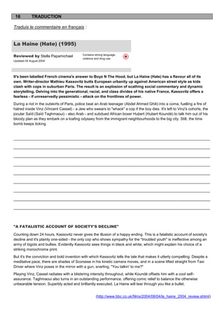 16         TRADUCTION

Traduis le commentaire en français :


La Haine (Hate) (1995)

Reviewed by Stella Papamichael             Contains strong language,
                                           violence and drug use
Updated 04 August 2004




It's been labelled French cinema's answer to Boyz N The Hood, but La Haine (Hate) has a flavour all of its
own. Writer-director Mathieu Kassovitz butts European urbanity up against American street style as kids
clash with cops in suburban Paris. The result is an explosion of scathing social commentary and dynamic
storytelling. Delving into the generational, racial, and class divides of his native France, Kassovitz offers a
fearless - if unreservedly pessimistic - attack on the frontlines of power.
During a riot in the outskirts of Paris, police beat an Arab teenager (Abdel Ahmed Ghili) into a coma, fuelling a fire of
hatred inside Vinz (Vincent Cassel) - a Jew who swears to "whack" a cop if the boy dies. It's left to Vinz's cohorts, the
jocular Saïd (Saïd Taghmaoui) - also Arab - and subdued African boxer Hubert (Hubert Koundé) to talk him out of his
bloody plan as they embark on a loafing odyssey from the immigrant neighbourhoods to the big city. Still, the time
bomb keeps ticking.


______________________________________________________________________________________________

______________________________________________________________________________________________

______________________________________________________________________________________________

______________________________________________________________________________________________

______________________________________________________________________________________________

______________________________________________________________________________________________

______________________________________________________________________________________________

______________________________________________________________________________________________

______________________________________________________________________________________________




"A FATALISTIC ACCOUNT OF SOCIETY'S DECLINE"

Counting down 24 hours, Kassovitz never gives the illusion of a happy ending. This is a fatalistic account of society's
decline and it's plainly one-sided - the only cop who shows sympathy for the "troubled youth" is ineffective among an
army of bigots and bullies. Evidently Kassovitz sees things in black and white, which might explain his choice of a
striking monochrome print.
But it's the conviction and bold invention with which Kassovitz tells the tale that makes it utterly compelling. Despite a
meditative pace, there are shades of Scorsese in his kinetic camera moves, and in a scene lifted straight from Taxi
Driver where Vinz poses in the mirror with a gun, snarling, "You talkin' to me?"
Playing Vinz, Cassel radiates with a blistering intensity throughout, while Koundé offsets him with a cool self-
assurance. Taghmaoui also turns in an outstanding performance, offering comic relief to balance the otherwise
unbearable tension. Superbly acted and brilliantly executed, La Haine will tear through you like a bullet.


                                                    (http://www.bbc.co.uk/films/2004/08/04/la_haine_2004_review.shtml)
 