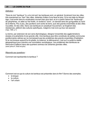 25        LE CADRE DU FILM

Définition :

“Dans le mot “banlieue” il y a le mot exil: les banlieues sont, en général, forcément hors les villes,
très exactement au “ban” des villes, distantes d‟elles d‟une lieue et plus. Si le mot date du Moyen
Age, il est entré dans le vocabulaire courant bien plus tard; et on a parlé d‟abord de “faubourgs”,
de périphéries, on allait sur les fortifs, on évitait la “zone”, on dansait dans les guinguettes au bord
de la Marne. Peu à peu, des pavillons sont sortis de terre, puis des grands ensembles et des villes
nouvelles. Et des cités. Dans ces banlieues en perpétuel mouvement, se forgèrent des
résistances, jaillirent des cultures spécifiques, malgré le mal-vivre qui leur est associé.”
(Vigo, 1995, p.1)

Le terme, par extension de son sens étymologique, désigne l‟ensemble des agglomérations
situées à la périphérie d‟une grande ville. Une banlieue peut être constituée de petites communes
pavillonnaires calmes qui ne connaissent pas les problèmes des grands ensembles d‟habitation.
Si le mot évoque aujourd‟hui le ghetto, la violence, la délinquance, c‟est qu‟il a quitté la réalité
géographique pour prendre une connotation sociologique. Les problèmes des banlieues se
retrouvent d‟ailleurs dans des quartiers centraux de certaines grandes villes.
(www.yahoo.fr, Web encyclo)



Réponds aux questions :

Comment est représentée la banlieue ?




Comment est-ce que la culture de banlieue est présentée dans le film? Donne des exemples.
    la langue
    la culture
    l‟art urbain
 
