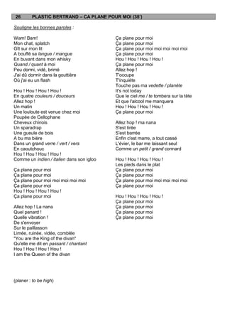 26       PLASTIC BERTRAND – CA PLANE POUR MOI (38’)

Souligne les bonnes paroles :

Wam! Bam!                                  Ça plane pour moi
Mon chat, splatch                          Ça plane pour moi
Gît sur mon lit                            Ça plane pour moi moi moi moi moi
A bouffé sa langue / mangue                Ça plane pour moi
En buvant dans mon whisky                  Hou ! Hou ! Hou ! Hou !
Quand / quant à moi                        Ça plane pour moi
Peu dormi, vidé, brimé                     Allez hop !
J'ai dû dormir dans la gouttière           T'occupe
Où j'ai eu un flash                        T'inquiète
                                           Touche pas ma vedette / planète
Hou ! Hou ! Hou ! Hou !                    It's not today
En quatre couleurs / douceurs              Que le ciel me / te tombera sur la tête
Allez hop !                                Et que l'alcool me manquera
Un matin                                   Hou ! Hou ! Hou ! Hou !
Une louloute est venue chez moi            Ça plane pour moi
Poupée de Cellophane
Cheveux chinois                            Allez hop ! ma nana
Un sparadrap                               S'est tirée
Une gueule de bois                         S'est barrée
A bu ma bière                              Enfin c'est marre, a tout cassé
Dans un grand verre / vert / vers          L'évier, le bar me laissant seul
En caoutchouc                              Comme un petit / grand connard
Hou ! Hou ! Hou ! Hou !
Comme un indien / italien dans son igloo   Hou ! Hou ! Hou ! Hou !
                                           Les pieds dans le plat
Ça plane pour moi                          Ça plane pour moi
Ça plane pour moi                          Ça plane pour moi
Ça plane pour moi moi moi moi moi          Ça plane pour moi moi moi moi moi
Ça plane pour moi                          Ça plane pour moi
Hou ! Hou ! Hou ! Hou !
Ça plane pour moi                          Hou ! Hou ! Hou ! Hou !
                                           Ça plane pour moi
Allez hop ! La nana                        Ça plane pour moi
Quel panard !                              Ça plane pour moi
Quelle vibration !                         Ça plane pour moi
De s'envoyer
Sur le paillasson
Limée, ruinée, vidée, comblée
"You are the King of the divan"
Qu'elle me dit en passant / chantant
Hou ! Hou ! Hou ! Hou !
I am the Queen of the divan




(planer : to be high)
 