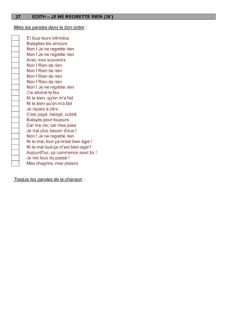 27       EDITH – JE NE REGRETTE RIEN (38’)

Mets les paroles dans le bon ordre :

      Et tous leurs trémolos
      Balayées les amours
      Non ! Je ne regrette rien
      Non ! Je ne regrette rien
      Avec mes souvenirs
      Non ! Rien de rien
      Non ! Rien de rien
      Non ! Rien de rien
      Non ! Rien de rien
      Non ! Je ne regrette rien
      J'ai allumé le feu
      Ni le bien, qu'on m'a fait
      Ni le bien qu'on m'a fait
      Je repars à zéro
      C'est payé, balayé, oublié
      Balayés pour toujours
      Car ma vie, car mes joies
      Je n'ai plus besoin d'eux !
      Non ! Je ne regrette rien
      Ni le mal, tout ça m'est bien égal !
      Ni le mal tout ça m'est bien égal !
      Aujourd'hui, ça commence avec toi !
      Je me fous du passé !
      Mes chagrins, mes plaisirs


Traduis les paroles de la chanson :
 