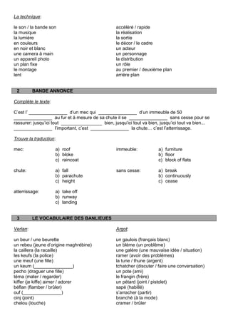 La technique:

le son / la bande son                             accéléré / rapide
la musique                                        la réalisation
la lumière                                        la sortie
en couleurs                                       le décor / le cadre
en noir et blanc                                  un acteur
une camera à main                                 un personnage
un appareil photo                                 la distribution
un plan fixe                                      un rôle
le montage                                        au premier / deuxième plan
lent                                              arrière plan


 2        BANDE ANNONCE

Complète le texte:

C‟est l‟ _______________ d‟un mec qui _______________ d‟un immeuble de 50
_______________ au fur et à mesure de sa chute il se _______________ sans cesse pour se
rassurer: jusqu‟ici tout ________________ bien, jusqu‟ici tout va bien, jusqu‟ici tout va bien...
_______________ l‟important, c‟est _______________ la chute… c‟est l‟atterrissage.

Trouve la traduction:

mec:                 a) roof                      immeuble:            a) furniture
                     b) bloke                                          b) floor
                     c) raincoat                                       c) block of flats

chute:               a) fall                      sans cesse:          a) break
                     b) parachute                                      b) continuously
                     c) height                                         c) cease

atterrissage:        a) take off
                     b) runway
                     c) landing


 3        LE VOCABULAIRE DES BANLIEUES

Verlan:                                           Argot:

un beur / une beurette                            un gaulois (français blanc)
un rebeu (jeune d‟origine maghrébine)             un blème (un problème)
la caillera (la racaille)                         une galère (une mauvaise idée / situation)
les keufs (la police)                             ramer (avoir des problèmes)
une meuf (une fille)                              la tune / thune (argent)
un keum (_______________)                         tchatcher (discuter / faire une conversation)
pecho (draguer une fille)                         un pote (ami)
téma (mater / regarder)                           le frangin (frère)
kiffer (je kiffe) aimer / adorer                  un pétard (joint / pistolet)
béflan (flamber / brûler)                         sapé (habillé)
ouf (_______________)                             s‟arracher (partir)
oinj (joint)                                      branché (à la mode)
chelou (louche)                                   cramer / brûler
 