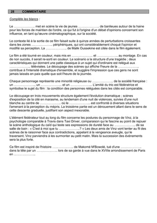 28       COMMENTAIRE

Complète les blancs :

Le ……………….. met en scène la vie de jeunes ……………….. de banlieues autour de la haine
pour les forces de maintien de l'ordre, ce qui fut à l'origine d'un débat d'opinions concernant son
influence, en tant qu'œuvre cinématographique, sur la société.

Le contexte lié à la sortie de ce film faisait suite à quinze années de perturbations croissantes
dans les zones ……………….. périphériques, qui ont considérablement choqué l'opinion et
modifié sa perception. La ……………….. de Malik Oussekine est citée dans le film également.

Le film a été tourné en couleur, mais mis en ……………….. et ……………….. au montage. En cas
de non succès, il serait re-sorti en couleur. Le scénario a la structure d'une tragédie ; deux
caractéristiques qui donnent une patte classique à un sujet qui d'ordinaire est relégué aux
……………….. télévisées. Le découpage des scènes qui affiche l'heure de la ………………..
contribue à l'intensité dramatique d'ensemble, et suggère l'impression que ces gens ne sont
jamais laissés en paix quelle que soit l'heure de la journée.

Chaque personnage représente une minorité religieuse ou ……………….. de la société française :
un ……………….., un ……………….. et un ………………... L'amitié du trio est fédératrice et
symbolise le sujet du film : la condition des personnes reléguées dans les cités est comparable.

Le découpage en trois mouvements structure également l'évolution dramatique ; scènes
d'exposition de la cité en marasme, au lendemain d'une nuit de violences, suivies d'une nuit
blanche au centre de ……………….. où le ……………….. est confronté à diverses situations
l'amenant à la perception du mépris. La troisième partie est un dénouement allant dans le sens de
cette descente graduelle, justifiant son aspect inexorable.

L'élément fédérateur tout au long du film concerne les postures du personnage de Vinz, à la
psychologie comparable à Travis dans Taxi Driver, comparaison qui le fascine au point de rejouer
la scène anthologique du caïd qui teste ses expressions de dureté face au ……………….. de sa
salle de bain : « C'est à moi que tu ………………..? » Les deux amis de Vinz vont tenter au fil des
scènes de le raisonner face aux contradictions, appelant à la vengeance aveugle, qui le
traversent. Vinz parviendra à les surmonter au petit matin. Mais la succession des évènements
sera la plus forte.

Ce film est inspiré de l'histoire ……………….. de Makomé M'Bowolé, tué d'une ………………..
dans la tête par un ……………….. lors de sa garde à vue dans le XVIIIe arrondissement de Paris
en ………………...
 