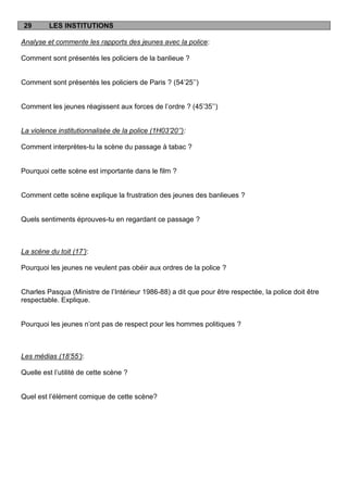29       LES INSTITUTIONS

Analyse et commente les rapports des jeunes avec la police:

Comment sont présentés les policiers de la banlieue ?


Comment sont présentés les policiers de Paris ? (54‟25‟‟)


Comment les jeunes réagissent aux forces de l‟ordre ? (45‟35‟‟)


La violence institutionnalisée de la police (1H03’20’’):

Comment interprètes-tu la scène du passage à tabac ?


Pourquoi cette scène est importante dans le film ?


Comment cette scène explique la frustration des jeunes des banlieues ?


Quels sentiments éprouves-tu en regardant ce passage ?



La scène du toit (17’):

Pourquoi les jeunes ne veulent pas obéir aux ordres de la police ?


Charles Pasqua (Ministre de l‟Intérieur 1986-88) a dit que pour être respectée, la police doit être
respectable. Explique.


Pourquoi les jeunes n‟ont pas de respect pour les hommes politiques ?



Les médias (18’55’):

Quelle est l‟utilité de cette scène ?


Quel est l‟élément comique de cette scène?
 