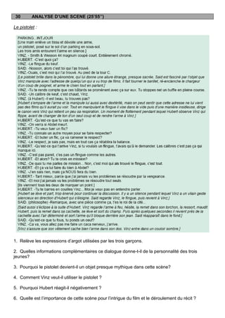 30       ANALYSE D’UNE SCENE (25’55’’)

Le pistolet :




1. Relève les expressions d‟argot utilisées par les trois garçons.

2. Quelles informations complémentaires ce dialogue donne-t-il de la personnalité des trois
jeunes?

3. Pourquoi le pistolet devient-il un objet presque mythique dans cette scène?

4. Comment Vinz veut-il utiliser le pistolet ?

5. Pourquoi Hubert réagit-il négativement ?

6. Quelle est l‟importance de cette scène pour l‟intrigue du film et le déroulement du récit ?
 