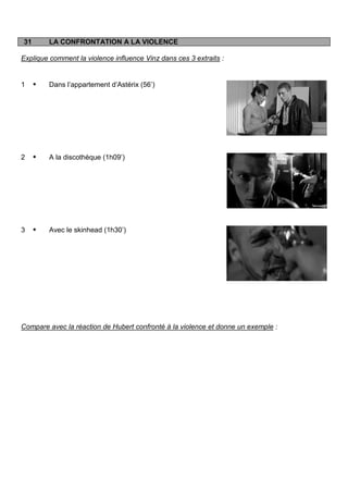 31       LA CONFRONTATION A LA VIOLENCE

Explique comment la violence influence Vinz dans ces 3 extraits :


1       Dans l‟appartement d‟Astérix (56‟)




2       A la discothèque (1h09‟)




3       Avec le skinhead (1h30‟)




Compare avec la réaction de Hubert confronté à la violence et donne un exemple :
 