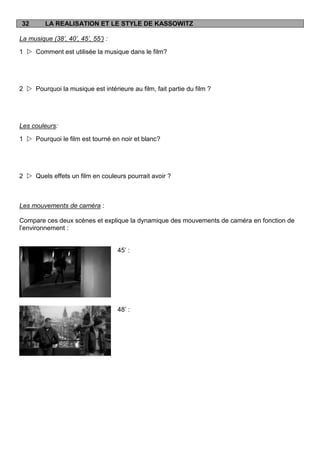 32       LA REALISATION ET LE STYLE DE KASSOWITZ

La musique (38’, 40’, 45’, 55’) :

1  Comment est utilisée la musique dans le film?




2  Pourquoi la musique est intérieure au film, fait partie du film ?




Les couleurs:

1  Pourquoi le film est tourné en noir et blanc?




2  Quels effets un film en couleurs pourrait avoir ?



Les mouvements de caméra :

Compare ces deux scènes et explique la dynamique des mouvements de caméra en fonction de
l‟environnement :


                                    45‟ :




                                    48‟ :
 