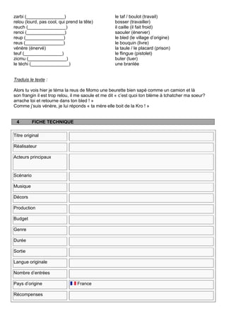 zarbi (_______________)                            le taf / boulot (travail)
relou (lourd, pas cool, qui prend la tête)         bosser (travailler)
reuch (_______________)                            il caille (il fait froid)
renoi (_______________)                            saouler (énerver)
reup (_______________)                             le bled (le village d‟origine)
reus (_______________)                             le bouquin (livre)
vénère (énervé)                                    la taule / le placard (prison)
teuf (_______________)                             le flingue (pistolet)
zicmu (_______________)                            buter (tuer)
le téchi (_______________)                         une branlée


Traduis le texte :

Alors tu vois hier je téma la reus de Momo une beurette bien sapé comme un camion et là
son frangin il est trop relou, il me saoule et me dit « c‟est quoi ton blème à tchatcher ma soeur?
arrache toi et retourne dans ton bled ! »
Comme j‟suis vénère, je lui réponds « ta mère elle boit de la Kro ! »


 4         FICHE TECHNIQUE

Titre original

Réalisateur

Acteurs principaux



Scénario

Musique

Décors

Production

Budget

Genre

Durée

Sortie

Langue originale

Nombre d‟entrées

Pays d‟origine                   France

Récompenses
 