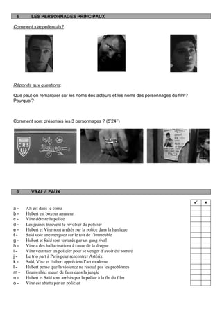 5       LES PERSONNAGES PRINCIPAUX

Comment s’appellent-ils?




Réponds aux questions:

Que peut-on remarquer sur les noms des acteurs et les noms des personnages du film?
Pourquoi?



Comment sont présentés les 3 personnages ? (5‟24‟‟)




 6       VRAI / FAUX

                                                                                         
a-    Ali est dans le coma
b-    Hubert est boxeur amateur
c-    Vinz déteste la police
d-    Les jeunes trouvent le revolver du policier
e-    Hubert et Vinz sont arrêtés par la police dans la banlieue
f-    Saïd vole une merguez sur le toit de l’immeuble
g-    Hubert et Saïd sont torturés par un gang rival
h-    Vinz a des hallucinations à cause de la drogue
i-    Vinz veut tuer un policier pour se venger d’avoir été torturé
j-    Le trio part à Paris pour rencontrer Astérix
k-    Saïd, Vinz et Hubert apprécient l’art moderne
l-    Hubert pense que la violence ne résoud pas les problèmes
m-    Grunwalski meurt de faim dans la jungle
n-    Hubert et Saïd sont arrêtés par la police à la fin du film
o-    Vinz est abattu par un policier
 