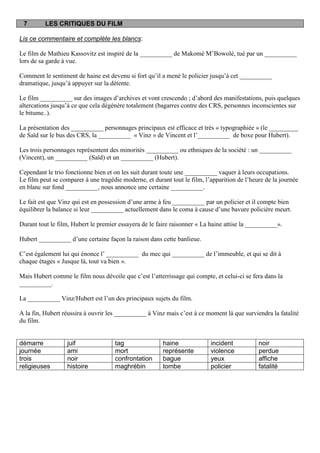 7        LES CRITIQUES DU FILM

Lis ce commentaire et complète les blancs:

Le film de Mathieu Kassovitz est inspiré de la __________ de Makomé M’Bowolé, tué par un __________
lors de sa garde à vue.

Comment le sentiment de haine est devenu si fort qu’il a mené le policier jusqu’à cet __________
dramatique, jusqu’à appuyer sur la détente.

Le film __________ sur des images d’archives et vont crescendo ; d’abord des manifestations, puis quelques
altercations jusqu’à ce que cela dégénère totalement (bagarres contre des CRS, personnes inconscientes sur
le bitume..).

La présentation des __________ personnages principaux est efficace et très « typographiée » (le _________
de Saïd sur le bus des CRS, la __________ « Vinz » de Vincent et l’__________ de boxe pour Hubert).

Les trois personnages représentent des minorités __________ ou ethniques de la société : un __________
(Vincent), un __________ (Saïd) et un __________ (Hubert).

Cependant le trio fonctionne bien et on les suit durant toute une __________ vaquer à leurs occupations.
Le film peut se comparer à une tragédie moderne, et durant tout le film, l’apparition de l’heure de la journée
en blanc sur fond __________, nous annonce une certaine __________.

Le fait est que Vinz qui est en possession d’une arme à feu __________ par un policier et il compte bien
équilibrer la balance si leur __________ actuellement dans le coma à cause d’une bavure policière meurt.

Durant tout le film, Hubert le premier essayera de le faire raisonner « La haine attise la __________».

Hubert __________ d’une certaine façon la raison dans cette banlieue.

C’est également lui qui énonce l’ __________ du mec qui __________ de l’immeuble, et qui se dit à
chaque étages « Jusque là, tout va bien ».

Mais Hubert comme le film nous dévoile que c’est l’atterrissage qui compte, et celui-ci se fera dans la
__________.

La __________ Vinz/Hubert est l’un des principaux sujets du film.

A la fin, Hubert réussira à ouvrir les __________ à Vinz mais c’est à ce moment là que surviendra la fatalité
du film.


démarre           juif               tag                haine              incident           noir
journée           ami                mort               représente         violence           perdue
trois             noir               confrontation      bague              yeux               affiche
religieuses       histoire           maghrébin          tombe              policier           fatalité
 