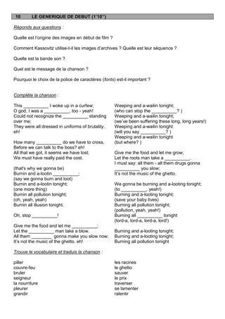 10       LE GENERIQUE DE DEBUT (1’10’’)

Réponds aux questions :

Quelle est l‟origine des images en début de film ?

Comment Kassovitz utilise-t-il les images d‟archives ? Quelle est leur séquence ?

Quelle est la bande son ?

Quel est le message de la chanson ?

Pourquoi le choix de la police de caractères (fonts) est-il important ?


Complète la chanson :

This __________ I woke up in a curfew;               Weeping and a-wailin tonight;
O god, I was a __________, too - yeah!               (who can stop the __________? )
Could not recognize the __________ standing          Weeping and a-wailin tonight;
over me;                                             (we‟ve been suffering these long, long years!)
They were all dressed in uniforms of brutality.      Weeping and a-wailin tonight
eh!                                                  (will you say __________? )
                                                     Weeping and a-wailin tonight
How many __________ do we have to cross,             (but where? )
Before we can talk to the boss? eh!
All that we got, it seems we have lost;              Give me the food and let me grow;
We must have really paid the cost.                   Let the roots man take a __________.
                                                     I must say: all them - all them drugs gonna
(that's why we gonna be)                             __________ you slow;
Burnin and a-lootin __________;                      It‟s not the music of the ghetto.
(say we gonna burn and loot)
Burnin and a-lootin tonight;                         We gonna be burning and a-looting tonight;
(one more thing)                                     (to __________, yeah!)
Burnin all pollution tonight;                        Burning and a-looting tonight;
(oh, yeah, yeah)                                     (save your baby lives)
Burnin all illusion tonight.                         Burning all pollution tonight;
                                                     (pollution, yeah, yeah!)
Oh, stop __________!                                 Burning all __________ tonight
                                                     (lord-a, lord-a, lord-a, lord!)
Give me the food and let me __________;
Let the __________ man take a blow.                  Burning and a-looting tonight;
All them ________ gonna make you slow now;           Burning and a-looting tonight;
It‟s not the music of the ghetto. eh!                Burning all pollution tonight

Trouve le vocabulaire et traduis la chanson :

piller                                               les racines
couvre-feu                                           le ghetto
bruler                                               sauver
seigneur                                             le prix
la nourriture                                        traverser
pleurer                                              se lamenter
grandir                                              ralentir
 