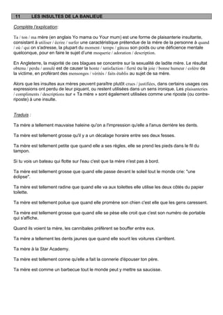 11         LES INSULTES DE LA BANLIEUE

Complète l’explication:

Ta / ton / ma mère (en anglais Yo mama ou Your mum) est une forme de plaisanterie insultante,
consistant à utiliser / écrire / surfer une caractéristique prétendue de la mère de la personne à quand
/ où / qui on s'adresse, la plupart du moment / temps / gâteau son poids ou une déficience mentale
quelconque, pour en faire le sujet d‟une moquerie / adoration / description.

En Angleterre, la majorité de ces blagues se concentre sur la sexualité de ladite mère. Le résultat
obtenu / perdu / annulé est de causer la honte / satisfaction / fierté ou la joie / bonne humeur / colère de
la victime, en proférant des mensonges / vérités / faits établis au sujet de sa mère.

Alors que les insultes aux mères peuvent paraître plutôt crues / justifiées, dans certains usages ces
expressions ont perdu de leur piquant, ou restent utilisées dans un sens ironique. Les plaisanteries
/ compliments / descriptions sur « Ta mère » sont également utilisées comme une riposte (ou contre-
riposte) à une insulte.


Traduis :

Ta mère a tellement mauvaise haleine qu'on a l'impression qu'elle a l'anus derrière les dents.

Ta mère est tellement grosse qu'il y a un décalage horaire entre ses deux fesses.

Ta mère est tellement petite que quand elle a ses règles, elle se prend les pieds dans le fil du
tampon.

Si tu vois un bateau qui flotte sur l'eau c'est que ta mère n'est pas à bord.

Ta mère est tellement grosse que quand elle passe devant le soleil tout le monde crie: "une
éclipse".

Ta mère est tellement radine que quand elle va aux toilettes elle utilise les deux côtés du papier
toilette.

Ta mère est tellement poilue que quand elle promène son chien c'est elle que les gens caressent.

Ta mère est tellement grosse que quand elle se pèse elle croit que c'est son numéro de portable
qui s'affiche.

Quand ils voient ta mère, les cannibales préfèrent se bouffer entre eux.

Ta mère a tellement les dents jaunes que quand elle sourit les voitures s'arrêtent.

Ta mère à la Star Academy.

Ta mère est tellement conne qu'elle a fait la connerie d'épouser ton père.

Ta mère est comme un barbecue tout le monde peut y mettre sa saucisse.
 