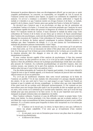 fermement la position dépressive dans son développement affectif, qui ne peut pas se sentir
coupable profondément, ou concerné, ou responsable, est incapable de voir le travail de
l’analyste comme une tentative pour réparer, eu égard à ses sentiments de culpabilité à lui,
analyste. Un névrosé a tendance à considérer l’analyste comme ambivalent à l’égard du
malade et s’attendra à ce que l’analyste montre un clivage d’amour et de haine : ce malade,
quand il a de la chance, reçoit l’amour, parce que quelqu’un d’autre a la haine de l’analyste.
Ne devrait-il pas s’ensuivre que si un psychotique est dans un état de sentiments où
« coïncident l’amour et la haine », il ressent une conviction profonde que l’analyste lui aussi
est seulement capable du même état grossier et dangereux de relation où coïncident amour et
haine ? Si l’analyste montre de l’amour, il tuera sûrement le malade du même coup. Cette
coïncidence de l’amour et de la haine est une chose qui se retrouve de façon caractéristique
dans l’analyse des psychotiques, soulevant des problèmes de maniement qui peuvent aisément
dépasser les ressources de l’analyste. Cette coïncidence de l’amour et de la haine à laquelle je
me réfère est distincte du facteur agressif compliquant la pulsion libidinale primitive et
implique que, dans l’anamnèse du malade, il y a eu une carence de l’environnement au
moment des premières pulsions instinctuelles visant l’objet.
Si l’analyste doit se voir imputer des sentiments mauvais, il vaut mieux qu’il soit prévenu
et donc bien armé, car il lui est nécessaire de tolérer d’être placé dans cette position. Avant
tout, il ne faut pas qu’il nie la haine qui existe réellement en lui. La haine qui est justifiée dans
la situation présente doit être dégagée et mise de côté, en quelque sorte, pour une
interprétation éventuelle.
Si nous voulons devenir capable d’être analyste de psychotiques, il faut être remonté
jusqu’aux choses les plus primitives en nous, et ce n’est qu’un autre exemple du fait que la
réponse à bien des problèmes obscurs de la pratique psychanalytique réside dans une analyse
plus poussée de l’analyste. (La recherche psychanalytique est peut-être toujours, dans une
certaine mesure, une tentative de la part d’un analyste, de pousser le travail de sa propre
analyse plus loin que n’a pu le faire son analyste à lui.)
Une des tâches principales de l’analyste de n’importe quel malade, c’est de rester objectif à
l’égard de tout ce que le malade apporte, et le besoin de l’analyste de pouvoir haïr son malade
objectivement en est un cas particulier.
N’y a-t-il pas de nombreuses situations dans notre travail analytique où la haine de
l’analyste est justifiée ? Un de mes malades très obsessionnel m’a presque dégoûté pendant
des années. Je me suis senti mal à l’aise à ce sujet jusqu’à ce que l’analyse ait franchi un
tournant et que le malade soit devenu sympathique : je réalisai alors que cette impossibilité
d’être aimé avait été un système actif, déterminé inconsciemment. Ce fut vraiment un jour
merveilleux pour moi lorsque (bien plus tard) il me fut possible de dire au malade que moi et
ses amis, nous avions eu le sentiment qu’il suscitait notre répulsion, mais qu’il avait été trop
malade pour que nous puissions le lui faire savoir. Ce fut un jour important aussi pour lui,
marquant un progrès immense dans son adaptation à la réalité.
Dans l’analyse ordinaire, l’analyste n’a pas de difficulté à manier sa propre haine. Cette
haine reste latente. La chose principale c’est, bien entendu, que par sa propre analyse, il se
soit libéré des vastes accumulations de haine inconsciente appartenant au passé et aux conflits
intérieurs. Il y a d’autres raisons pour lesquelles la haine reste inexprimée ou n’est même pas
ressentie ; en voici :
• L’analyse est le travail que j’ai choisi, la façon dont je sens que j’affronte le
mieux ma propre culpabilité. C’est ainsi que je m’exprimerai d’une manière
constructive.
• Je suis payé, ou je suis en formation pour trouver une place dans la société par
le travail psychanalytique..
• Je découvre des choses.
 