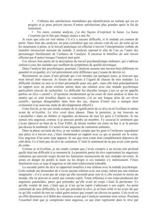 • J’obtiens des satisfactions immédiates par identification au malade qui est en
progrès et je peux prévoir encore d’autres satisfactions plus grandes après la fin du
traitement.
• En outre, comme analyste, j’ai des façons d’exprimer la haine. La haine
s’exprime par le fait que chaque séance a une fin.
Je crois que cela est vrai même s’il n’y a aucune difficulté, si le malade est content de
partir. Dans bien des analyses, on peut considérer que ces choses vont de soi, de sorte qu’on
les mentionne à peine, et le travail analytique est effectué à travers l’interprétation verbale du
transfert inconscient naissant du malade. L’analyste reprend le rôle de l’un ou l’autre des
personnages bienfaisants de l’enfance de l’analysé. Il encaisse le bénéfice du sale travail
effectué par d’autres lorsque l’analysé était petit.
Ces choses font partie de la description du travail psychanalytique ordinaire, qui s’adresse
surtout à ceux des malades qui souffrent de symptômes de qualité névrotique.
Dans l’analyse des psychotiques, pourtant, l’analyste assume une tension bien différente en
quantité et en qualité, et c’est précisément cette différence que j’essaie de décrire ici.
Récemment, au cours d’une période qui s’est étendue sur quelques jours, je trouvais que
mon travail était mauvais. Je faisais des erreurs à l’égard de chacun de mes malades. La
difficulté résidait en moi et m’était personnelle pour une part ; mais elle était principalement
en rapport avec un point extrême atteint dans ma relation avec une malade psychotique
particulière (travail de recherche). La difficulté fut élucidée lorsque j’eus ce qu’on appelle
parfois un rêve « curatif ». (J’ajouterai incidemment qu’au cours de mon analyse et dans les
années qui se sont écoulées depuis sa conclusion, j’ai eu une longue série de ces rêves
curatifs ; quoique désagréables dans bien des cas, chacun d’entre eux a marqué mon
avènement à un nouveau stade de développement affectif.)
Cette fois-là, je me suis rendu compte de la signification de ce rêve en m’éveillant et même
avant de m’éveiller. Le rêve avait deux phases. Dans la première, je me trouvais au
« poulailler » dans un théâtre et regardais au-dessous de moi les gens à l’orchestre. Je me
sentais très angoissé, comme si je pouvais perdre un membre. J’y associai le sentiment que
j’avais éprouvé au haut de la Tour Eiffel, de laisser tomber ma main en bas si je la passais
par-dessus la rambarde. Ce serait là une angoisse de castration ordinaire.
Dans la phase suivante du rêve, je me rendais compte que les gens à l’orchestre regardaient
une pièce et à travers eux, j’étais maintenant en rapport avec ce qui se passait sur la scène.
Une angoisse d’un autre type apparut. Je sus que mon corps était complètement dépourvu de
côté droit. Ce n’était pas un rêve de castration. C’était le sentiment de ne pas avoir cette partie
du corps.
Comme je m’éveillais, je me rendis compte que j’avais compris à un niveau très profond
quelle était ma difficulté à ce moment-là. La première partie du rêve représentait les angoisses
ordinaires qui peuvent surgir devant les fantasmes inconscients de mes malades névrosés. Je
serais en danger de perdre la main ou les doigts si ces malades s’y intéressaient. J’étais
familiarisé avec ce type d’angoisse et elle était relativement tolérable.
La seconde partie du rêve se rapportait toutefois à ma relation avec la malade psychotique.
Cette malade me demandait de n’avoir aucune relation avec son corps, même pas une relation
imaginaire ; il n’y avait pas de corps qu’elle reconnût pour sien et si elle existait le moins du
monde, elle ne pouvait se sentir que comme esprit. Toute référence à son corps produisait des
angoisses paranoïdes, parce que prétendre qu’elle avait un corps c’était la persécuter. Ce
qu’elle voulait de moi, c’était que je n’aie qu’un esprit s’adressant à son esprit. Au point
culminant de mes difficultés, le soir qui précédait le rêve, je m’étais irrité et lui avais dit que
ce qu’elle voulait de moi ne valait guère mieux que couper un cheveu en quatre. Cela avait eu
un effet désastreux et il fallut des semaines avant que l’analyse surmonte mon erreur. Pourtant,
l’essentiel était que je comprenne mon angoisse, ce qui était représenté dans le rêve par
 