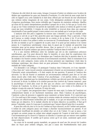 l’absence du côté droit de mon corps, lorsque j’essayais d’entrer en relation avec la pièce de
théâtre que regardaient les gens aux fauteuils d’orchestre. Ce côté droit de mon corps était le
côté en rapport avec cette malade-là et était donc affecté par son besoin de nier absolument
une relation même imaginaire de nos corps. Cette dénégation produisait en moi ce type
d’angoisse psychotique, bien moins tolérable que l’angoisse de castration ordinaire. Quelles
qu’aient été les autres interprétations possibles à propos de ce rêve, le fait que je l’avais rêvé
et que je me l’étais remémoré me permit de reprendre cette analyse et même de guérir le mal
causé par mon irritabilité. L’origine de cette irritabilité se trouvait donc dans une angoisse
réactionnelle d’une qualité propre à mon contact avec une malade qui n’avait pas de corps.
L’analyste doit être prêt à supporter la tension sans s’attendre à ce que le malade sache
quoi que ce soit de ce qu’il fait, peut-être pour une longue période. Pour y parvenir, il faut
qu’il puisse se rendre compte facilement de sa crainte et de sa haine à lui. Il est dans la
position de la mère d’un enfant à naître ou nouveau-né. Éventuellement, il devra être capable
de dire au malade ce qu’il a supporté de sa part, mais il se peut qu’une analyse n’en vienne
jamais là. L’expérience satisfaisante vécue dans le passé par le malade est peut-être trop
restreinte pour qu’on puisse travailler dessus. Que se passe-t-il s’il n’y a pas de relation
satisfaisante de la petite enfance que puisse exploiter l’analyste dans le transfert ?
Il y a une énorme différence entre les malades qui ont eu des expériences précoces
satisfaisantes, que l’on peut découvrir dans le transfert, et ceux dont les expériences très
précoces ont été si déficientes ou si distordues que l’analyste doit être le premier dans la vie
du malade à lui fournir certains éléments d’environnement essentiels. Dans le traitement d’un
malade de cette catégorie, toutes sortes de choses prennent une importance vitale dans la
technique analytique, des choses dont on peut présumer l’existence dans le traitement de
malades de l’autre catégorie.
J’ai demandé à un collègue s’il pratiquait l’analyse dans l’obscurité, et il me répondit :
« Non, bien sûr ! notre travail consiste certainement à fournir un environnement ordinaire : et
l’obscurité serait extraordinaire. » Il était surpris de ma question. Il pensait à l’analyse des
névrosés. Le fait de fournir et maintenir un environnement ordinaire peut être en soi une
chose encore plus vitale dans l’analyse d’un psychotique : c’est parfois même, à certains
moments, plus important que les interprétations verbales qui doivent aussi être données. Pour
le névrosé, le divan, la chaleur et le confort peuvent être symbole de l’amour maternel ; pour
le psychotique il serait plus exact de dire que ces choses sont l’expression physique de
l’amour de l’analyste. Le divan est le giron de l’analyste ou son ventre et la chaleur est la
chaleur vivante du corps de l’analyste. Et ainsi de suite.
Il y a, je l’espère, une progression dans l’exposé de mon sujet. La haine de l’analyste est
ordinairement latente et est facilement maintenue ainsi. Dans l’analyse de psychotiques,
l’analyste a plus de pression à supporter pour maintenir sa haine latente. Il n’y parvient que
s’il s’en rend tout à fait compte. J’ajoute qu’à certains stades de certaines analyses la haine de
l’analyste est effectivement recherchée par le malade, et ce qui est nécessaire alors, c’est la
haine qui est objective. Si le malade cherche de la haine objective ou justifiée, il faut qu’il
puisse l’atteindre, sinon il n’aura pas le sentiment que l’amour objectif peut être à sa portée
II peut être utile de citer ici le cas de l’enfant au foyer dissocié, ou de l’enfant sans parents.
L’enfant de cette catégorie passe son temps à chercher inconsciemment ses parents. Il est
notoirement insuffisant de prendre cet enfant chez soi et de l’aimer. Ce qui se passe, c’est
qu’après un certain temps un enfant ainsi adopté acquiert de l’espoir et tend alors à mettre
l’environnement qu’il a trouvé à l’épreuve et cherche à s’assurer que ses tuteurs sont capables
de haïr objectivement. Il semble qu’il puisse croire qu’il est aimé, seulement après avoir
réussi à être haï.
Au cours de la seconde guerre mondiale, un garçon de neuf ans fut envoyé de Londres
dans un foyer pour enfants réfugiés, non pas à cause des bombardements mais pour
 