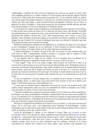 vagabondage. J’espérais lui faire suivre un traitement au cours de son séjour au foyer, mais
son symptôme prévalut et il s’enfuit, comme il l’avait toujours fait de partout, depuis l’âge de
six ans où il s’était enfui de la maison pour la première fois. J’avais toutefois établi un contact
avec lui au cours d’un unique entretien. J’avais pu voir, en effet, à travers un dessin qu’il avait
réalisé, que faire une fugue, c’était inconsciemment sauvegarder l’intérieur de son foyer et
préserver sa mère d’attaques ; c’était aussi essayer de fuir son propre monde intérieur qui était
plein de persécuteurs. Je lui avais interprété ces différents points.
Je ne fus pas très surpris lorsqu’il apparut au commissariat de police proche de ma maison.
C’était un des rares postes de police où il n’était pas très bien connu. Ma femme l’accueillit
très généreusement et le garda trois mois, trois mois d’enfer. Il était le plus adorable et le plus
éprouvant des enfants, souvent fou à lier. Mais heureusement, nous savions à quoi nous
attendre. Nous traitâmes la première phase en lui donnant une liberté complète et un shilling
chaque fois qu’il sortait. Il n’avait qu’à téléphoner pour que nous allions le chercher, quel que
fût le poste de police qui l’avait pris en charge.
Bientôt la modification attendue fit son apparition, le symptôme de fugue vira et le garçon
se mit à dramatiser l’attaque sur sa vie intérieure. C’était vraiment un travail à plein temps
pour tous les deux, et lorsque j’étais sorti, les pires épisodes se produisaient.
Il fallait interpréter à la minute, de jour et de nuit, et souvent la seule solution dans une
crise était de faire l’interprétation correcte comme si le garçon était en analyse. C’était
l’interprétation correcte qu’il appréciait par-dessus tout.
Ce qui importe dans le cadre de cet exposé, c’est la manière dont l’évolution de la
personnalité du garçon a engendré la haine en moi, et ce que j’ai fait à ce sujet.
L’ai-je frappé ? Non. Je ne l’ai jamais frappé. Mais j’aurais été forcé de le faire si je
n’avais tout su de ma haine et si je ne la lui avais pas fait connaître aussi. Pendant les crises, je
le prenais en utilisant la force physique, sans colère ou blâme, et je le mettais dehors devant la
porte d’entrée, quel que fût le temps ou l’heure, de jour et de nuit. Il y avait une sonnette
spéciale qu’il pouvait actionner et il savait que s’il sonnait, il serait admis à nouveau et qu’on
ne dirait pas un mot du passé. Il utilisait cette sonnette dès qu’il se remettait de son accès de
manie.
Ce qui est important, c’est que chaque fois, au moment où je le mettais à la porte, je lui
disais quelque chose ; je disais que ce qui était arrivé avait suscité en moi de la haine à son
égard. C’était facile parce que c’était tellement vrai.
Je crois que ces paroles étaient importantes du point de vue de son progrès, mais elles
étaient surtout importantes parce que cela me permettait de tolérer la situation sans éclater,
sans me mettre en colère et sans le tuer à tous moments.
L’histoire complète de ce garçon ne peut être relatée ici. Il est allé à une École spécialisée.
Sa relation avec nous, profondément enracinée, est demeurée l’une des rares choses stables de
sa vie. Cet épisode de la vie ordinaire peut être utilisé pour illustrer le sujet général de la haine
justifiée dans le présent ; à distinguer de la haine qui ne se justifie que dans une autre situation,
mais qui se déverse à partir d’une action d’un malade.
De toute la complexité du problème de la haine et de ses racines, je veux faire ressortir une
chose, car je crois que cela a une importance pour l’analyste de psychotiques. J’émets
l’hypothèse que la mère hait le petit enfant avant que le petit enfant ne puisse haïr la mère et
avant qu’il puisse savoir que sa mère le hait.
Avant de développer ce thème, je me référerai à Freud. Dans Les instincts et leurs
vicissitudes (1915), où il dit tant de choses originales et qui ouvrent des horizons sur la haine,
Freud écrit : « On pourrait dire au besoin de l’instinct qu’il « aime » les objets qu’il convoite à
des fins de satisfaction ; mais dire qu’il « hait » un objet nous semble étrange. Nous nous
rendons compte ainsi qu’on ne peut considérer que les attitudes d’amour et de haine
caractérisent la relation des instincts avec leurs objets, mais qu’elles sont réservées aux
 