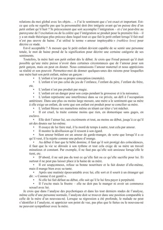 relations du moi global avec les objets… » J’ai le sentiment que c’est exact et important. Est-
ce que cela ne signifie pas que la personnalité doit être intégrée avant qu’on puisse dire d’un
petit enfant qu’il hait ? Si précocement que soit accomplie l’intégration – et c’est peut-être au
paroxysme de l’excitation ou de la colère que l’intégration se produit pour la première fois – il
y a un stade théorique plus précoce dans lequel tout ce que fait le petit enfant lorsqu’il fait mal
n’est pas œuvre de haine. J’ai utilisé le terme « amour impitoyable » (ruthless love) pour
décrire ce stade.
Est-il acceptable ? A mesure que le petit enfant devient capable de se sentir une personne
totale, le mot de haine prend de la signification pour décrire une certaine catégorie de ses
sentiments.
Toutefois, la mère hait son petit enfant dès le début. Je crois que Freud pensait qu’il était
possible qu’une mère puisse n’avoir dans certaines circonstances que de l’amour pour son
petit garçon, mais on peut en douter. Nous connaissons l’amour maternel et nous apprécions
sa réalité et son pouvoir. Permettez-moi de donner quelques-unes des raisons pour lesquelles
une mère hait son petit enfant, même un garçon :
• L’enfant n’est pas sa propre conception (mentale).
• L’enfant n’est pas celui du jeu de l’enfance, l’enfant du père, l’enfant du frère,
etc.
• L’enfant n’est pas produit par magie.
• L’enfant est un danger pour son corps pendant la grossesse et à la naissance.
• L’enfant représente une interférence dans sa vie privée, un défi à l’occupation
antérieure. Dans une plus ou moins large mesure, une mère a le sentiment que sa mère
à elle exige un enfant, de sorte que son enfant est produit pour se concilier sa mère.
• L’enfant blesse ses mamelons même en tétant car téter c’est mâcher.
• Il est cruel, la traite comme moins que rien, en domestique sans gages, en
esclave.
• Elle doit l’aimer lui, ses excréments et tout, au moins au début, jusqu’à ce qu’il
ait des doutes sur lui-même.
• Il essaye de lui faire mal, il la mord de temps à autre, tout cela par amour.
• Il montre la désillusion qu’il ressent à son égard.
• Son amour brûlant est un amour de garde-manger, de sorte que lorsqu’il a ce
qu’il veut, il la rejette comme une pelure d’orange.
• Au début il faut que le bébé domine, il faut qu’il soit protégé des coïncidences,
il faut que la vie se déroule à son rythme et tout cela exige de sa mère un travail
minutieux et constant. Par exemple, il ne faut pas qu’elle soit anxieuse lorsqu’elle le
tient, etc.
• D’abord, il ne sait pas du tout ce qu’elle fait ou ce qu’elle sacrifie pour lui. Et
surtout il ne peut pas laisser place à la haine de sa mère.
• Il est soupçonneux, refuse sa bonne nourriture et la fait douter d’elle-même,
mais il mange bien avec sa tante.
• Après une matinée épouvantable avec lui, elle sort et il sourit à un étranger qui
dit : « Comme il est gentil ».
• Si elle lui fait défaut au début, elle sait qu’il le lui fera payer à perpétuité.
• Il l’excite mais la frustre – elle ne doit pas le manger ni avoir un commerce
sexuel avec lui.
Je crois que dans l’analyse des psychotiques et dans les tout derniers stades de l’analyse,
même celle d’une personne normale, l’analyste doit se trouver dans une position comparable à
celle de la mère d’un nouveau-né. Lorsque sa régression a été profonde, le malade ne peut
s’identifier à l’analyste, ni apprécier son point de vue, pas plus que le fœtus ou le nouveau-né
ne peuvent sympathiser avec la mère.
 