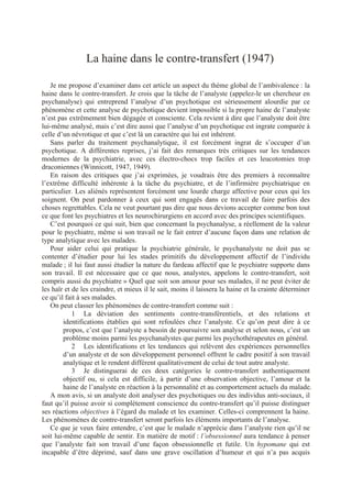 Biblio Aide
La haine dans le contre-transfert (1947)
Je me propose d’examiner dans cet article un aspect du thème global de l’ambivalence : la
haine dans le contre-transfert. Je crois que la tâche de l’analyste (appelez-le un chercheur en
psychanalyse) qui entreprend l’analyse d’un psychotique est sérieusement alourdie par ce
phénomène et cette analyse de psychotique devient impossible si la propre haine de l’analyste
n’est pas extrêmement bien dégagée et consciente. Cela revient à dire que l’analyste doit être
lui-même analysé, mais c’est dire aussi que l’analyse d’un psychotique est ingrate comparée à
celle d’un névrotique et que c’est là un caractère qui lui est inhérent.
Sans parler du traitement psychanalytique, il est forcément ingrat de s’occuper d’un
psychotique. A différentes reprises, j’ai fait des remarques très critiques sur les tendances
modernes de la psychiatrie, avec ces électro-chocs trop faciles et ces leucotomies trop
draconiennes (Winnicott, 1947, 1949).
En raison des critiques que j’ai exprimées, je voudrais être des premiers à reconnaître
l’extrême difficulté inhérente à la tâche du psychiatre, et de l’infirmière psychiatrique en
particulier. Les aliénés représentent forcément une lourde charge affective pour ceux qui les
soignent. On peut pardonner à ceux qui sont engagés dans ce travail de faire parfois des
choses regrettables. Cela ne veut pourtant pas dire que nous devions accepter comme bon tout
ce que font les psychiatres et les neurochirurgiens en accord avec des principes scientifiques.
C’est pourquoi ce qui suit, bien que concernant la psychanalyse, a réellement de la valeur
pour le psychiatre, même si son travail ne le fait entrer d’aucune façon dans une relation de
type analytique avec les malades.
Pour aider celui qui pratique la psychiatrie générale, le psychanalyste ne doit pas se
contenter d’étudier pour lui les stades primitifs du développement affectif de l’individu
malade ; il lui faut aussi étudier la nature du fardeau affectif que le psychiatre supporte dans
son travail. Il est nécessaire que ce que nous, analystes, appelons le contre-transfert, soit
compris aussi du psychiatre » Quel que soit son amour pour ses malades, il ne peut éviter de
les haïr et de les craindre, et mieux il le sait, moins il laissera la haine et la crainte déterminer
ce qu’il fait à ses malades.
On peut classer les phénomènes de contre-transfert comme suit :
1 La déviation des sentiments contre-transférentiels, et des relations et
identifications établies qui sont refoulées chez l’analyste. Ce qu’on peut dire à ce
propos, c’est que l’analyste a besoin de poursuivre son analyse et selon nous, c’est un
problème moins parmi les psychanalystes que parmi les psychothérapeutes en général.
2 Les identifications et les tendances qui relèvent des expériences personnelles
d’un analyste et de son développement personnel offrent le cadre positif à son travail
analytique et le rendent différent qualitativement de celui de tout autre analyste.
3 Je distinguerai de ces deux catégories le contre-transfert authentiquement
objectif ou, si cela est difficile, à partir d’une observation objective, l’amour et la
haine de l’analyste en réaction à la personnalité et au comportement actuels du malade.
A mon avis, si un analyste doit analyser des psychotiques ou des individus anti-sociaux, il
faut qu’il puisse avoir si complètement conscience du contre-transfert qu’il puisse distinguer
ses réactions objectives à l’égard du malade et les examiner. Celles-ci comprennent la haine.
Les phénomènes de contre-transfert seront parfois les éléments importants de l’analyse.
Ce que je veux faire entendre, c’est que le malade n’apprécie dans l’analyste rien qu’il ne
soit lui-même capable de sentir. En matière de motif : l’obsessionnel aura tendance à penser
que l’analyste fait son travail d’une façon obsessionnelle et futile. Un hypomane qui est
incapable d’être déprimé, sauf dans une grave oscillation d’humeur et qui n’a pas acquis
 