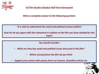 A2 Film Studies October Half Term Homework 
Write a complete answer to the following question: 
‘It is vital to understand the social and political context of films’ 
How far do you agree with this statement in relation to the film you have studied for this 
topic? 
You should consider: 
• What are they key social and political issues discussed in the film? 
• Which scene(s) from the film do you think 
• Support your points with quotes from our lessons, Guardian articles etc 
