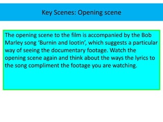 Key Scenes: Opening scene 
The opening scene to the film is accompanied by the Bob 
Marley song ‘Burnin and lootin’, which suggests a particular 
way of seeing the documentary footage. Watch the 
opening scene again and think about the ways the lyrics to 
the song compliment the footage you are watching. 
 