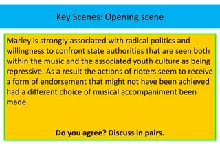 Key Scenes: Opening scene 
Marley is strongly associated with radical politics and 
willingness to confront state authorities that are seen both 
within the music and the associated youth culture as being 
repressive. As a result the actions of rioters seem to receive 
a form of endorsement that might not have been achieved 
had a different choice of musical accompaniment been 
made. 
Do you agree? Discuss in pairs. 
 