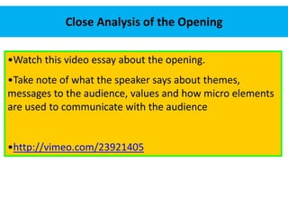 Close Analysis of the Opening 
•Watch this video essay about the opening. 
•Take note of what the speaker says about themes, 
messages to the audience, values and how micro elements 
are used to communicate with the audience 
•http://vimeo.com/23921405 
 