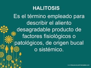 HALITOSIS
Es el término empleado para
describir el aliento
desagradable producto de
factores fisiológicos o
patológicos, de origen bucal
o sistémico.
 