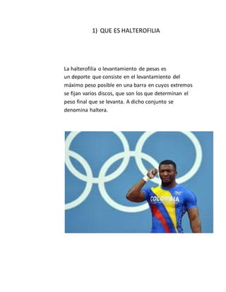 1) QUE ES HALTEROFILIA
La halterofilia o levantamiento de pesas es
un deporte que consiste en el levantamiento del
máximo peso posible en una barra en cuyos extremos
se fijan varios discos, que son los que determinan el
peso final que se levanta. A dicho conjunto se
denomina haltera.
 