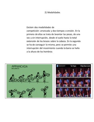 2) Modalidades
Existen dos modalidades de
competición: arrancada y dos tiempos o envión. En la
primera de ellas se trata de levantar las pesas, de una
vez y sin interrupción, desde el suelo hasta la total
extensión de los brazos sobre la cabeza. En la segunda
se ha de conseguir lo mismo, pero se permite una
interrupción del movimiento cuando la barra se halla
a la altura de los hombros
 
