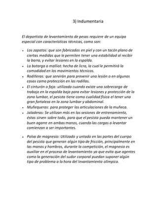 3) Indumentaria
El deportista de levantamiento de pesas requiere de un equipo
especial con características técnicas, como son:
 Los zapatos: que son fabricados en piel y con un tacón plano de
ciertas medidas que le permiten tener una estabilidad al recibir
la barra, y evitar lesiones en la espalda.
 La botarga o malliot: hecha de licra, la cual le permitirá la
comodidad en los movimientos técnicos.
 Rodilleras: que servirán para prevenir una lesión o en algunos
casos como protección en las rodillas.
 El cinturón o faja: utilizada cuando existe una sobrecarga de
trabajo en la espalda baja para evitar lesiones y protección de la
zona lumbar, el pesista tiene como cualidad física el tener una
gran fortaleza en la zona lumbar y abdominal.
 Muñequeras: para proteger las articulaciones de la muñeca.
 Jaladeras: Se utilizan más en las sesiones de entrenamiento,
éstas sirven sobre todo, para que el pesista pueda mantener un
buen agarre en ambas manos, cuando las cargas a levantar
comienzan a ser importantes.
 Polvo de magnesio: Utilizado y untado en las partes del cuerpo
del pesista que generan algún tipo de fricción, principalmente en
las manos y hombros, durante la competición, el magnesio es
auxiliar en el proceso de levantamiento ya que evita que agentes
como la generación del sudor corporal puedan suponer algún
tipo de problema a la hora del levantamiento olímpico.
 
