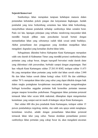 Sejarah Konservasi 
Sumberdaya lahan merupakan tumpuan kehidupan manusia dalam 
pemenuhan kebutuhan pokok pangan dan kenyamanan lingkungan. Jumlah 
penduduk yang terus berkembang sementara luas lahan tidak berkembang, 
menyebabkan tekanan penduduk terhadap sumberdaya lahan semakin berat. 
Pada sisi lain, lapangan pekerjaan yang terbatas mendorong masyarakat tidak 
memiliki banyak pilihan mata pencaharian kecuali bertani dengan 
memanfaatkan lahan yang sebenarnya sudah tidak sesuai untuk budidaya. 
Akibat pemanfaatan dan penggunaan yang demikian menjadikan lahan 
mengalami degradasi yang kemudian disebut lahan kritis. 
Sebagaimana diketahui bahwa Kabupaten Kutai Kartanegara merupakan 
salah satu daerah di Kalimantan Timur yang memiliki potensi sumberdaya lahan 
pertanian yang cukup besar, dengan topografi bervariasi mulai daerah datar 
yang didominasi oleh persawahan, berbukit sampai dengan pegunungan. Dari 
luas wilayah Kutai Kartanegara sekitar 27.263.10 KM2, terdapat sekitar 11.673 
Ha yang merupakan lahan pertanian yang terdiri dari lahan sawah seluas 2.840 
Ha dan lahan bukan sawah (lahan kering) seluas 8.833 Ha dan selebihnya 
sekitar 70 % merupakan lahan tidur yang subur yang dapat dikelola dengan baik 
dalam rangka peningkatan kesejahteraan masyarakat dengan mengembangkan 
berbagai komoditas unggulan pertanian baik komoditas pertanian tanaman 
pangan maupun komoditas perkebunan. Penggarapan lahan pertanian potensial 
termasuk lahan tidur secara lebih maksimal, diharapkan dapat mengentaskan 
kemiskinan yang sampai saat ini masih di kalangan rakyat Kutai Kartanegara. 
Dari sekitar 600 ribu jiwa penduduk Kutai Kartanegara, terdapat sekitar 15 
persen penduduknya tergolong miskin, dan salah satu upaya untuk menghapus 
kemiskinan tersebut, adalah dengan pemanfaatan lahan-lahan potensial 
termasuk lahan tidur yang subur. Namun demikian pemanfaatan potensi 
sumberdaya lahan pertanian yang cukup besar ini, akan mengalami ancaman 
 
