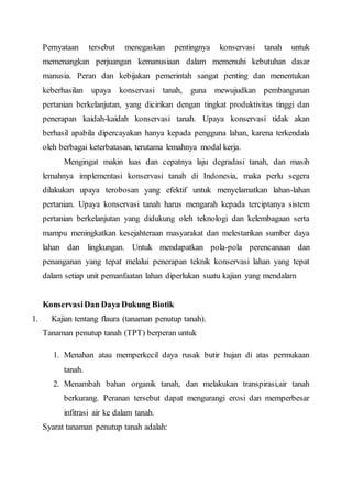 Pernyataan tersebut menegaskan pentingnya konservasi tanah untuk 
memenangkan perjuangan kemanusiaan dalam memenuhi kebutuhan dasar 
manusia. Peran dan kebijakan pemerintah sangat penting dan menentukan 
keberhasilan upaya konservasi tanah, guna mewujudkan pembangunan 
pertanian berkelanjutan, yang dicirikan dengan tingkat produktivitas tinggi dan 
penerapan kaidah-kaidah konservasi tanah. Upaya konservasi tidak akan 
berhasil apabila dipercayakan hanya kepada pengguna lahan, karena terkendala 
oleh berbagai keterbatasan, terutama lemahnya modal kerja. 
Mengingat makin luas dan cepatnya laju degradasi tanah, dan masih 
lemahnya implementasi konservasi tanah di Indonesia, maka perlu segera 
dilakukan upaya terobosan yang efektif untuk menyelamatkan lahan-lahan 
pertanian. Upaya konservasi tanah harus mengarah kepada terciptanya sistem 
pertanian berkelanjutan yang didukung oleh teknologi dan kelembagaan serta 
mampu meningkatkan kesejahteraan masyarakat dan melestarikan sumber daya 
lahan dan lingkungan. Untuk mendapatkan pola-pola perencanaan dan 
penanganan yang tepat melalui penerapan teknik konservasi lahan yang tepat 
dalam setiap unit pemanfaatan lahan diperlukan suatu kajian yang mendalam 
Konservasi Dan Daya Dukung Biotik 
1. Kajian tentang flaura (tanaman penutup tanah). 
Tanaman penutup tanah (TPT) berperan untuk 
1. Menahan atau memperkecil daya rusak butir hujan di atas permukaan 
tanah. 
2. Menambah bahan organik tanah, dan melakukan transpirasi,air tanah 
berkurang. Peranan tersebut dapat mengurangi erosi dan memperbesar 
infitrasi air ke dalam tanah. 
Syarat tanaman penutup tanah adalah: 
 