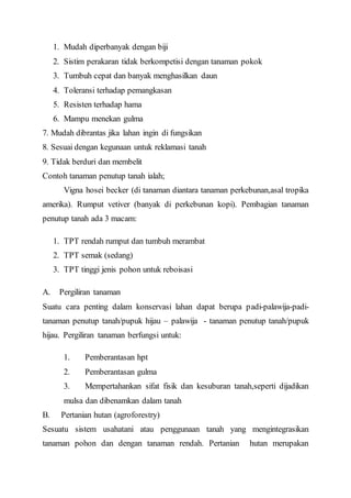 1. Mudah diperbanyak dengan biji 
2. Sistim perakaran tidak berkompetisi dengan tanaman pokok 
3. Tumbuh cepat dan banyak menghasilkan daun 
4. Toleransi terhadap pemangkasan 
5. Resisten terhadap hama 
6. Mampu menekan gulma 
7. Mudah dibrantas jika lahan ingin di fungsikan 
8. Sesuai dengan kegunaan untuk reklamasi tanah 
9. Tidak berduri dan membelit 
Contoh tanaman penutup tanah ialah; 
Vigna hosei becker (di tanaman diantara tanaman perkebunan,asal tropika 
amerika). Rumput vetiver (banyak di perkebunan kopi). Pembagian tanaman 
penutup tanah ada 3 macam: 
1. TPT rendah rumput dan tumbuh merambat 
2. TPT semak (sedang) 
3. TPT tinggi jenis pohon untuk reboisasi 
A. Pergiliran tanaman 
Suatu cara penting dalam konservasi lahan dapat berupa padi-palawija-padi-tanaman 
penutup tanah/pupuk hijau – palawija - tanaman penutup tanah/pupuk 
hijau. Pergiliran tanaman berfungsi untuk: 
1. Pemberantasan hpt 
2. Pemberantasan gulma 
3. Mempertahankan sifat fisik dan kesuburan tanah,seperti dijadikan 
mulsa dan dibenamkan dalam tanah 
B. Pertanian hutan (agroforestry) 
Sesuatu sistem usahatani atau penggunaan tanah yang mengintegrasikan 
tanaman pohon dan dengan tanaman rendah. Pertanian hutan merupakan 
 
