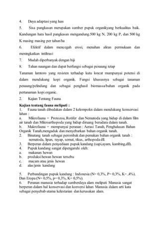 4. Daya adaptasi yang luas 
5. Sisa pangkasan merupakan sumber pupuk organikyang berkualitas baik. 
Kandungan hara hasil pangkasan mengandung.500 kg N, 200 kg P, dan 500 kg 
K masing masing per tahun/ha 
6. Efektif dalam mencegah erosi, menahan aliran permukaan dan 
meningkatkan intiltrasi 
7. Mudah diperbanyak dengan biji 
8. Tahan naungan dan dapat berfungsi sebagai penaung tetap 
Tanaman lamtoro yang resisten terhadap kutu loncat mumpunyai potensi di 
dalam mendukung kopi organik. Fungsi khususnya sebagai tanaman 
penaung/pelindung dan sebagai penghasil biomassa/bahan organik pada 
pertanaman kopi organic. 
2. Kajian Tentang Fauna 
Kajian tentang fauna meliputi : 
1. Fauna tanah dibedakan dalam 2 kelompokn dalam mendukung konservasi 
lahan : 
a. Mikrofauna = Protozoa, Rotifer dan Nematoda yang hidup di dalam film 
air tanah dan Mikroarthopoda yang hidup diruang berudara dalam tanah. 
b. Makrofauna = mempunyai peranan : Aerasi Tanah, Penghalusan Bahan 
Organik Tanah,mengaduk dan menyebarkan bahan organik tanah. 
2. Binatang tanah sebagai perombak dan pemakan bahan organik tanah : 
nematoda, lipan, rayap, semut, tikus, arthopoda dll. 
3. Berperan dalam penyediaan pupuk kandang (sapi,ayam, kambing,dll). 
4. Pupuk kandang sangat dipengaruhi oleh: 
a. makanan hewan 
b. produksi hewan hewan tersebu 
c. macam atau jenis hewan 
d. alas/jenis kandang 
5. Perbandingan pupuk kandang : Indonesia (N= 0,3%, P= 0,3%, K= ,4%). 
Dan Eropa (N= 0,5%, p= 0,3%, K= 0,5%). 
6. Peranan manusia terhadap sumberdaya alam meliputi Manusia sangat 
berperan dalam hal konservasi dan konversi lahan Manusia dalam arti kata 
sebagai penyebab utama kelestarian dan kerusakan alam. 
 