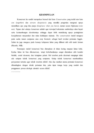 KESIMPULAN 
Konservasi itu sendiri merupakan berasal dari kata Conservation yang terdiri atas kata 
con (together) dan servare (keep/save) yang memiliki pengertian mengenai upaya 
memelihara apa yang kita punya (keep/save what you have), namun secara bijaksana (wise 
use). Tujuan dari adanya konservasi adalah agar terwujud kelestarian sumberdaya alam hayati 
serta kesinambungan ekosistemnya sehingga dapat lebih mendukung upaya peningkatan 
kesejahteraan masyarakat dan mutu kehidupan manusia. The conservation model mengacu 
pada usaha tanam campuran atau crop livestock sebagai hasil revolusi pertanian Inggris. 
Selain itu juga mnegacu pada konsep kelaparan lahan yang diilhami oleh ahli tanah Jerman 
(Ricardo, Mill). 
Penerapan model konservasi bisa diterapkan di lahan kering maupun lahan kritis. 
Kedua lahan ini bisa dikonservasi, tetapi keberhasilannya sangat ditentukan oleh kondisi 
biofisik, sosial ekonomi, dan keinginan petani. Hal tersebut perlu dicermati mengingat tidak 
ada satupun teknik konservasi yang sempurna. Setiap teknik konservasi membutuhkan 
persyaratan tertentu agar teknik tersebut efektif. Ada dua manfaat utama pertanian konservasi 
dibandingkan dengan teknik pertanian lain, yaitu input tenaga kerja yang rendah dan 
penggunaan proses ekologis alamiah secara efektif. 
---------------- 
