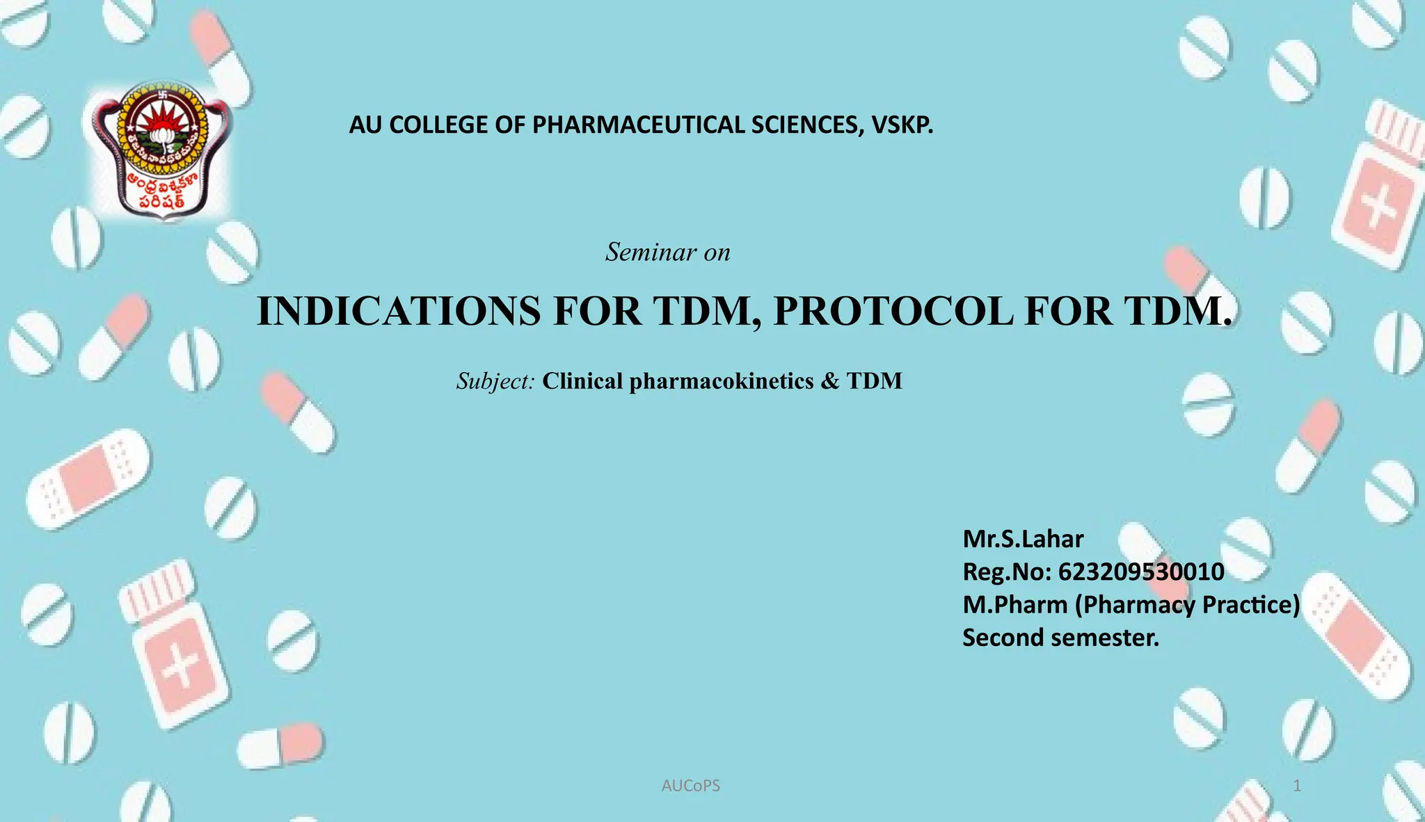 INDICATIONS FOR TDM, PROTOCOL FOR TDM.
AUCoPS 1
AU COLLEGE OF PHARMACEUTICAL SCIENCES, VSKP.
Mr.S.Lahar
Reg.No: 623209530010
M.Pharm (Pharmacy Practice)
Second semester.
Seminar on
Subject: Clinical pharmacokinetics & TDM
 