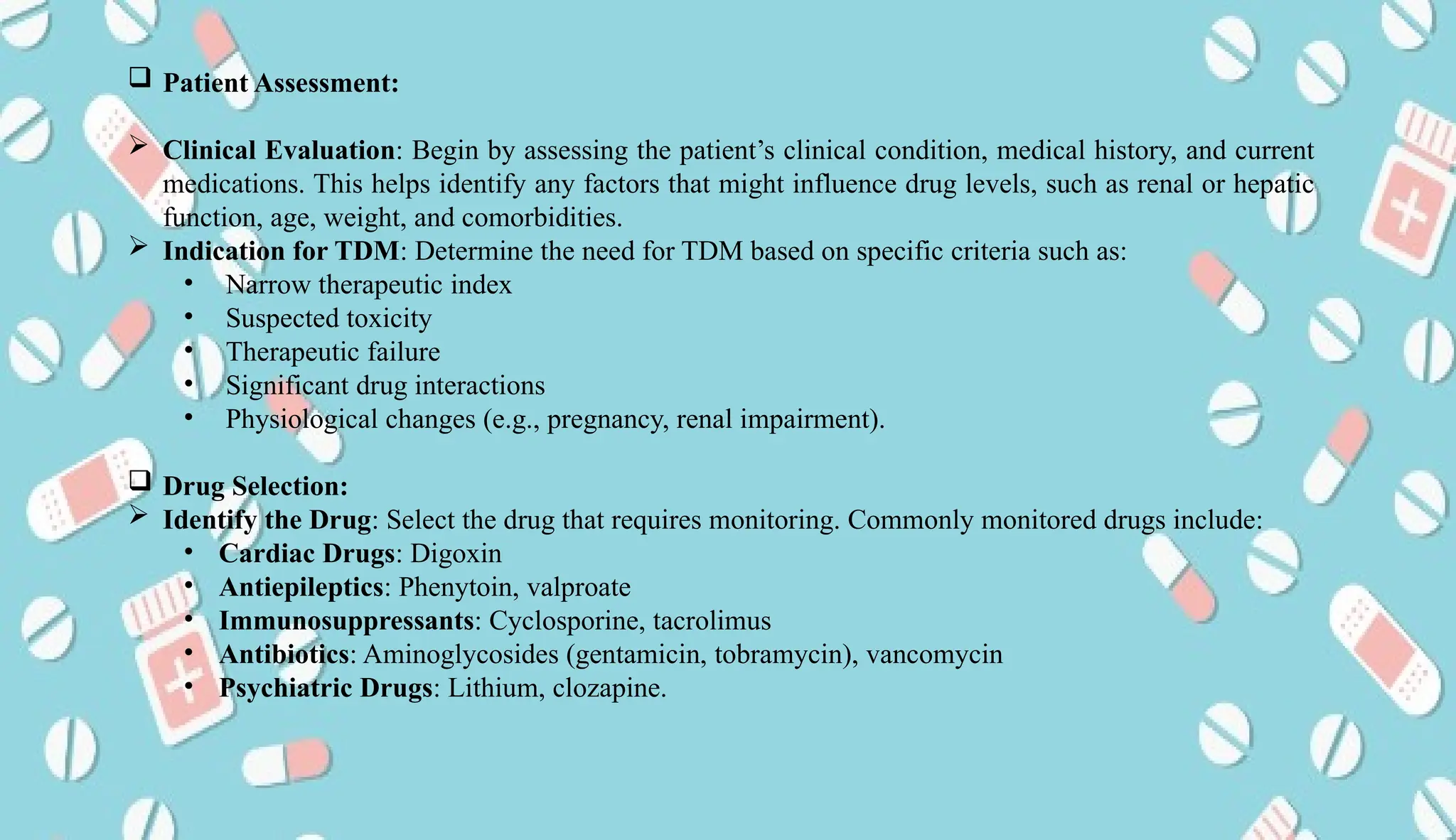 AUCoPS 10
 Patient Assessment:
 Clinical Evaluation: Begin by assessing the patient’s clinical condition, medical history, and current
medications. This helps identify any factors that might influence drug levels, such as renal or hepatic
function, age, weight, and comorbidities.
 Indication for TDM: Determine the need for TDM based on specific criteria such as:
• Narrow therapeutic index
• Suspected toxicity
• Therapeutic failure
• Significant drug interactions
• Physiological changes (e.g., pregnancy, renal impairment).
 Drug Selection:
 Identify the Drug: Select the drug that requires monitoring. Commonly monitored drugs include:
• Cardiac Drugs: Digoxin
• Antiepileptics: Phenytoin, valproate
• Immunosuppressants: Cyclosporine, tacrolimus
• Antibiotics: Aminoglycosides (gentamicin, tobramycin), vancomycin
• Psychiatric Drugs: Lithium, clozapine.
 