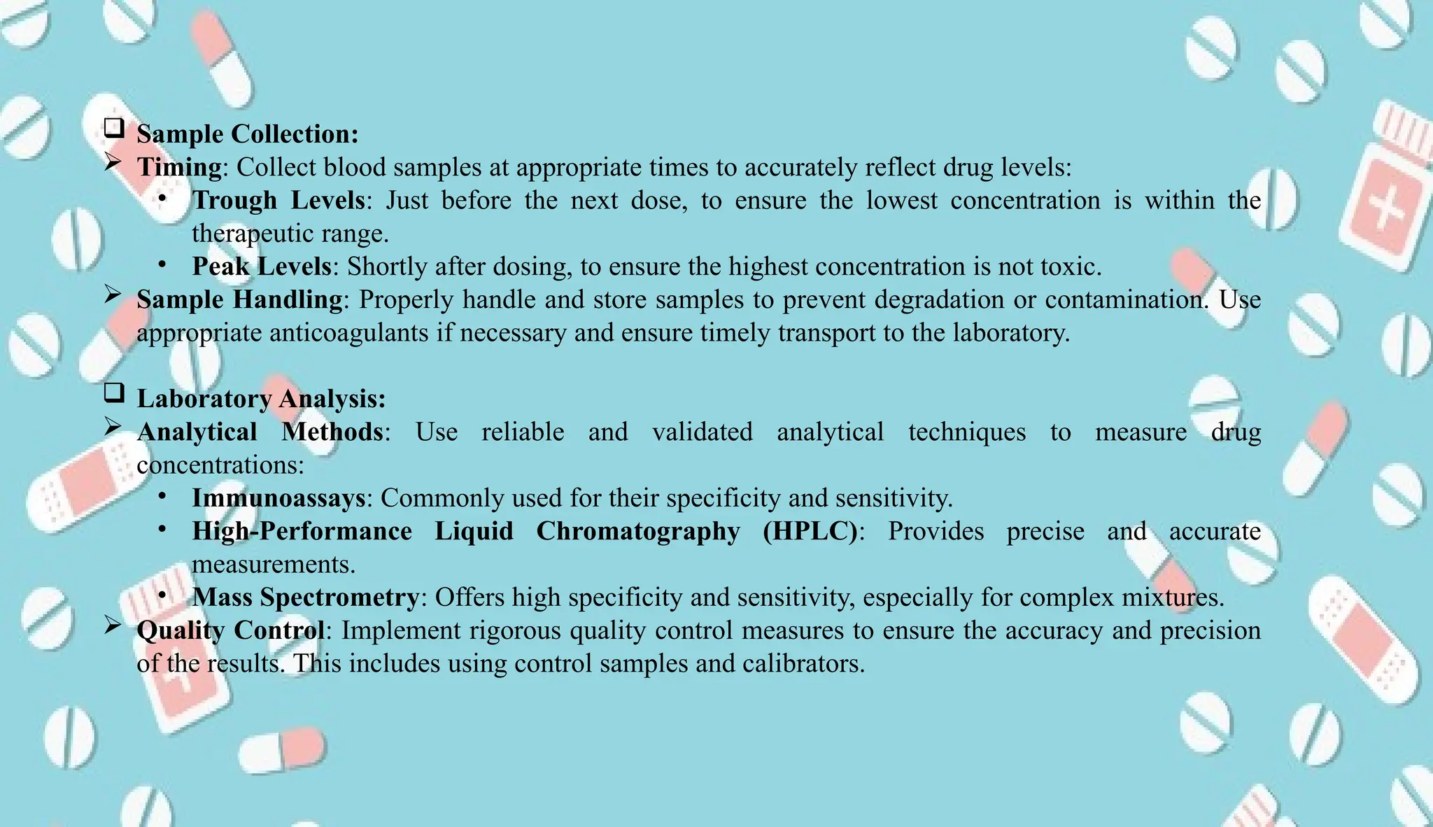 AUCoPS 11
 Sample Collection:
 Timing: Collect blood samples at appropriate times to accurately reflect drug levels:
• Trough Levels: Just before the next dose, to ensure the lowest concentration is within the
therapeutic range.
• Peak Levels: Shortly after dosing, to ensure the highest concentration is not toxic.
 Sample Handling: Properly handle and store samples to prevent degradation or contamination. Use
appropriate anticoagulants if necessary and ensure timely transport to the laboratory.
 Laboratory Analysis:
 Analytical Methods: Use reliable and validated analytical techniques to measure drug
concentrations:
• Immunoassays: Commonly used for their specificity and sensitivity.
• High-Performance Liquid Chromatography (HPLC): Provides precise and accurate
measurements.
• Mass Spectrometry: Offers high specificity and sensitivity, especially for complex mixtures.
 Quality Control: Implement rigorous quality control measures to ensure the accuracy and precision
of the results. This includes using control samples and calibrators.
 