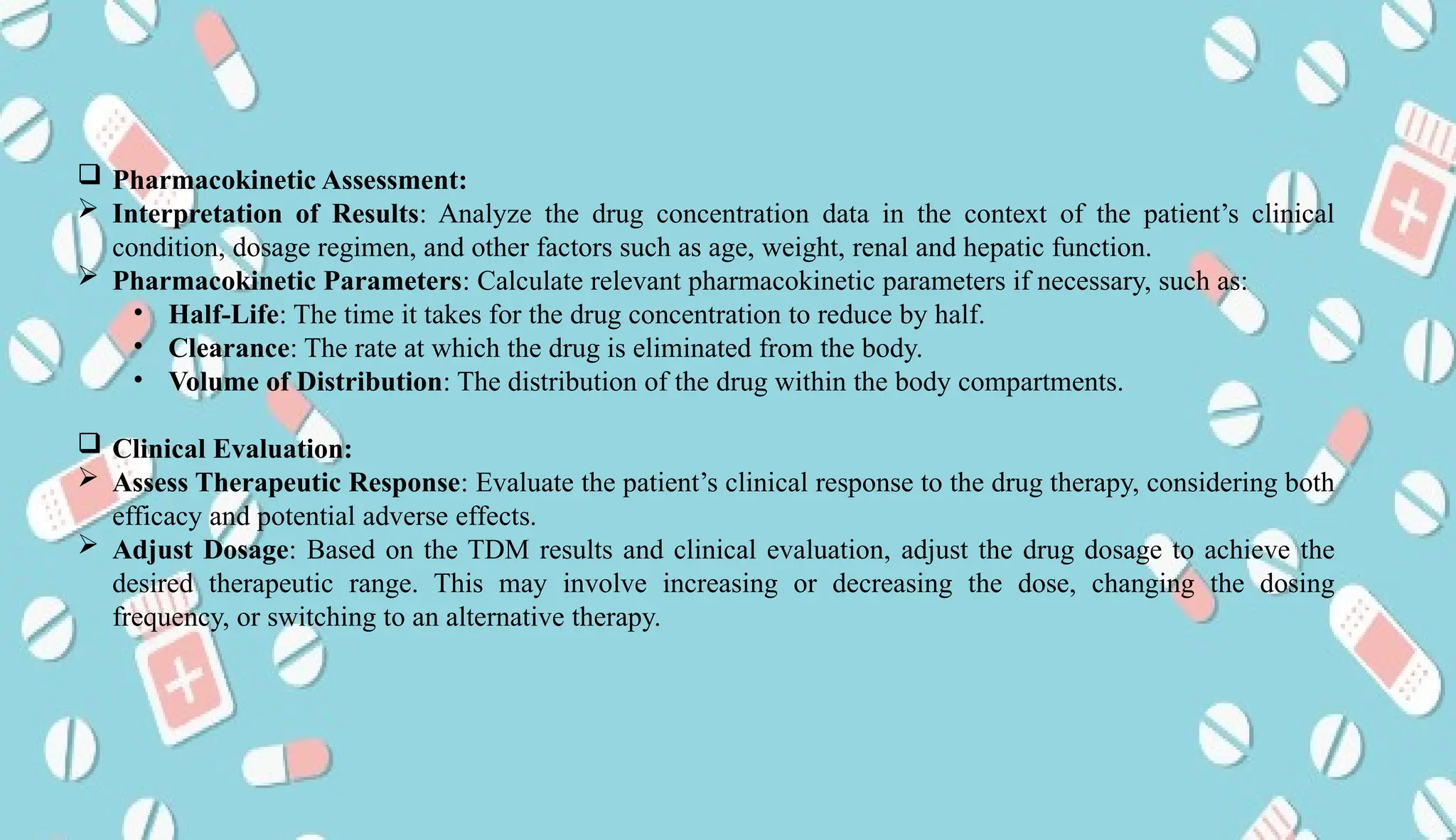 AUCoPS 12
 Pharmacokinetic Assessment:
 Interpretation of Results: Analyze the drug concentration data in the context of the patient’s clinical
condition, dosage regimen, and other factors such as age, weight, renal and hepatic function.
 Pharmacokinetic Parameters: Calculate relevant pharmacokinetic parameters if necessary, such as:
• Half-Life: The time it takes for the drug concentration to reduce by half.
• Clearance: The rate at which the drug is eliminated from the body.
• Volume of Distribution: The distribution of the drug within the body compartments.
 Clinical Evaluation:
 Assess Therapeutic Response: Evaluate the patient’s clinical response to the drug therapy, considering both
efficacy and potential adverse effects.
 Adjust Dosage: Based on the TDM results and clinical evaluation, adjust the drug dosage to achieve the
desired therapeutic range. This may involve increasing or decreasing the dose, changing the dosing
frequency, or switching to an alternative therapy.
 