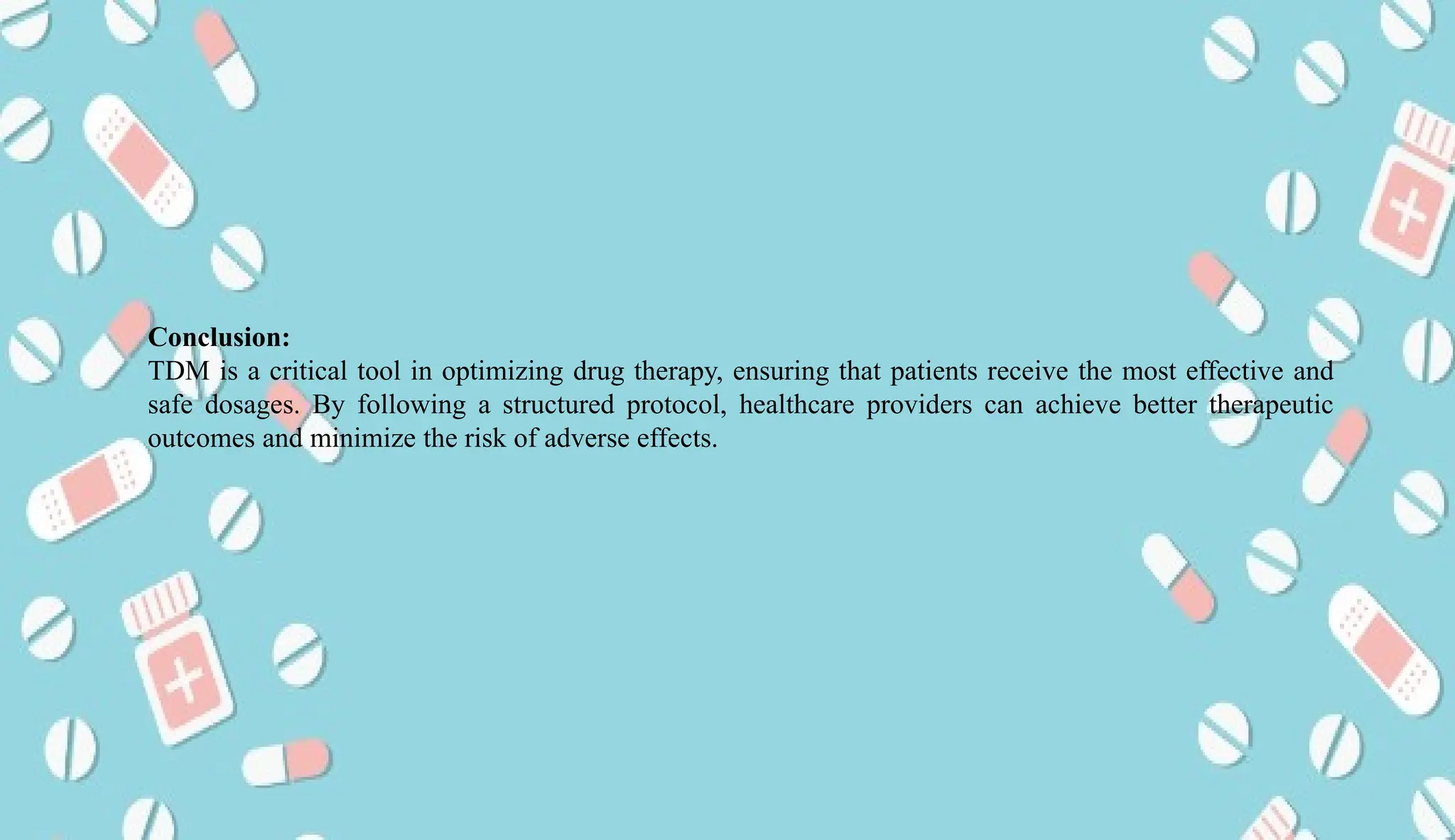 AUCoPS 14
Conclusion:
TDM is a critical tool in optimizing drug therapy, ensuring that patients receive the most effective and
safe dosages. By following a structured protocol, healthcare providers can achieve better therapeutic
outcomes and minimize the risk of adverse effects.
 