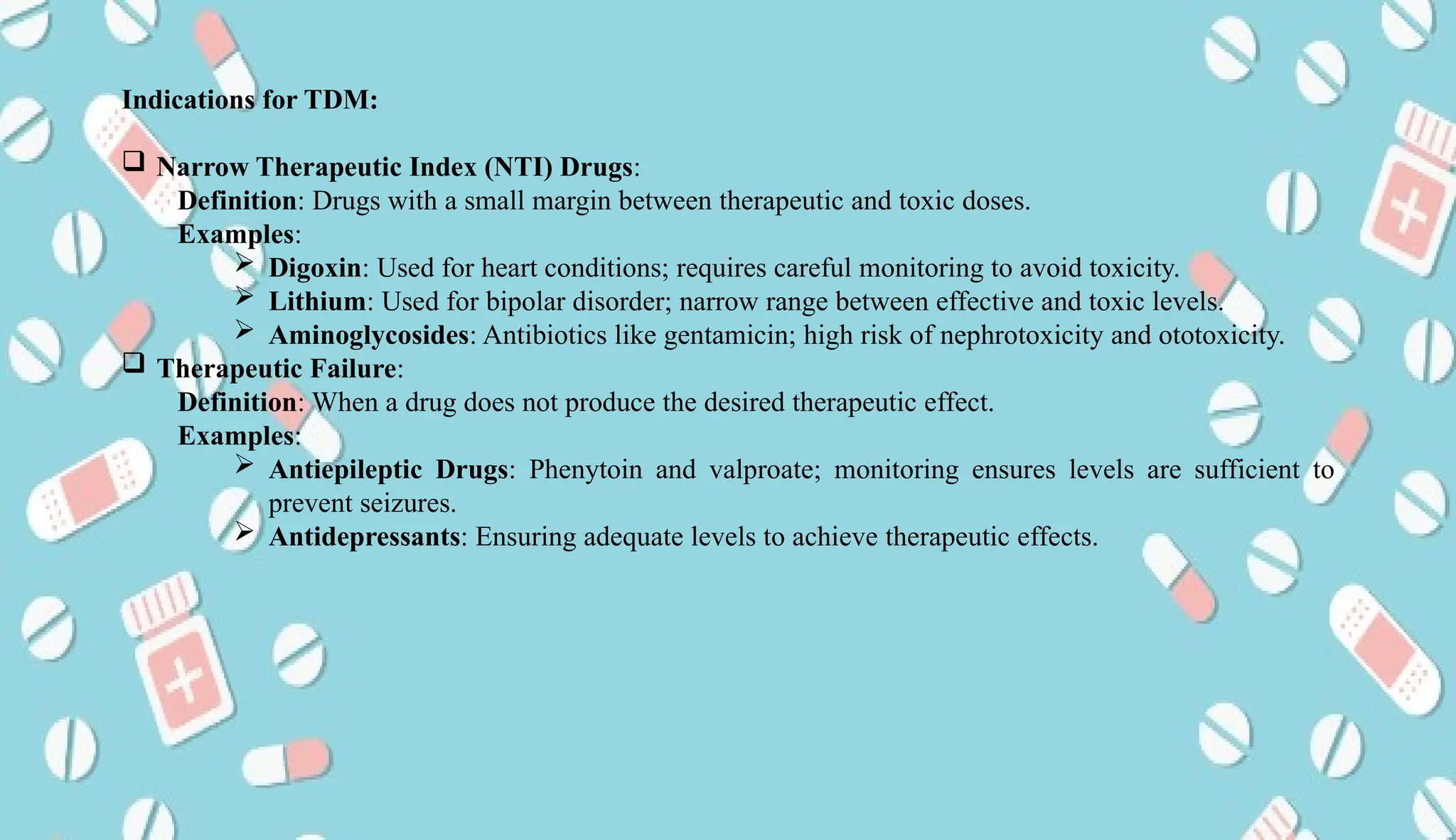 AUCoPS 3
Indications for TDM:
 Narrow Therapeutic Index (NTI) Drugs:
Definition: Drugs with a small margin between therapeutic and toxic doses.
Examples:
 Digoxin: Used for heart conditions; requires careful monitoring to avoid toxicity.
 Lithium: Used for bipolar disorder; narrow range between effective and toxic levels.
 Aminoglycosides: Antibiotics like gentamicin; high risk of nephrotoxicity and ototoxicity.
 Therapeutic Failure:
Definition: When a drug does not produce the desired therapeutic effect.
Examples:
 Antiepileptic Drugs: Phenytoin and valproate; monitoring ensures levels are sufficient to
prevent seizures.
 Antidepressants: Ensuring adequate levels to achieve therapeutic effects.
 