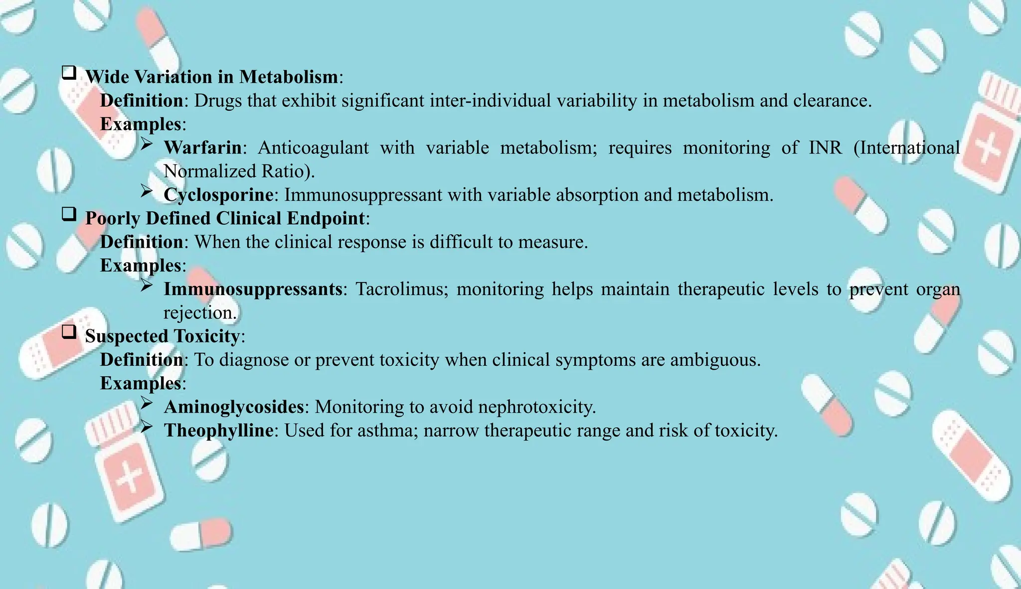 AUCoPS 4
 Wide Variation in Metabolism:
Definition: Drugs that exhibit significant inter-individual variability in metabolism and clearance.
Examples:
 Warfarin: Anticoagulant with variable metabolism; requires monitoring of INR (International
Normalized Ratio).
 Cyclosporine: Immunosuppressant with variable absorption and metabolism.
 Poorly Defined Clinical Endpoint:
Definition: When the clinical response is difficult to measure.
Examples:
 Immunosuppressants: Tacrolimus; monitoring helps maintain therapeutic levels to prevent organ
rejection.
 Suspected Toxicity:
Definition: To diagnose or prevent toxicity when clinical symptoms are ambiguous.
Examples:
 Aminoglycosides: Monitoring to avoid nephrotoxicity.
 Theophylline: Used for asthma; narrow therapeutic range and risk of toxicity.
 