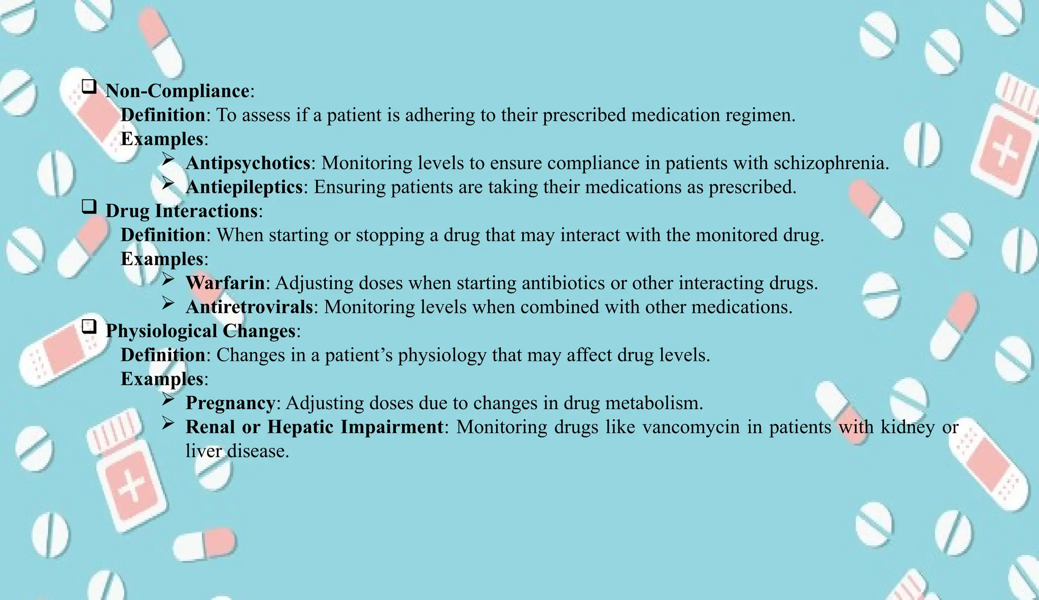 AUCoPS 5
 Non-Compliance:
Definition: To assess if a patient is adhering to their prescribed medication regimen.
Examples:
 Antipsychotics: Monitoring levels to ensure compliance in patients with schizophrenia.
 Antiepileptics: Ensuring patients are taking their medications as prescribed.
 Drug Interactions:
Definition: When starting or stopping a drug that may interact with the monitored drug.
Examples:
 Warfarin: Adjusting doses when starting antibiotics or other interacting drugs.
 Antiretrovirals: Monitoring levels when combined with other medications.
 Physiological Changes:
Definition: Changes in a patient’s physiology that may affect drug levels.
Examples:
 Pregnancy: Adjusting doses due to changes in drug metabolism.
 Renal or Hepatic Impairment: Monitoring drugs like vancomycin in patients with kidney or
liver disease.
 